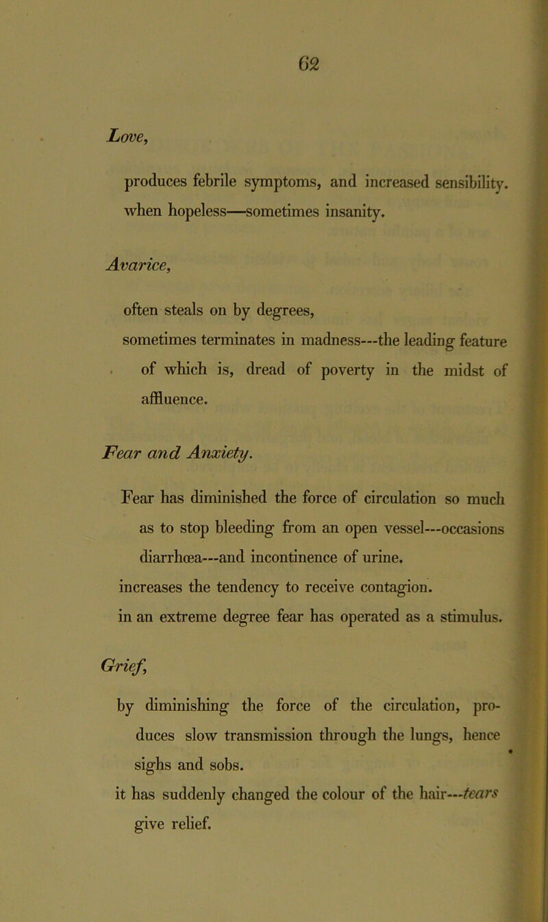 Love, produces febrile symptoms, and increased sensibility. when hopeless—sometimes insanity. Avarice, often steals on by degrees, sometimes terminates in madness—the leading feature of which is, dread of poverty in the midst of affluence. Fear and Anxiety. Fear has diminished the force of circulation so much as to stop bleeding from an open vessel—occasions diarrhoea—and incontinence of urine. increases the tendency to receive contagion. in an extreme degree fear has operated as a stimulus. Grief, by diminishing the force of the circulation, pro- duces slow transmission through the lungs, hence 4 sighs and sobs. it has suddenly changed the colour of the hair—tears give relief.