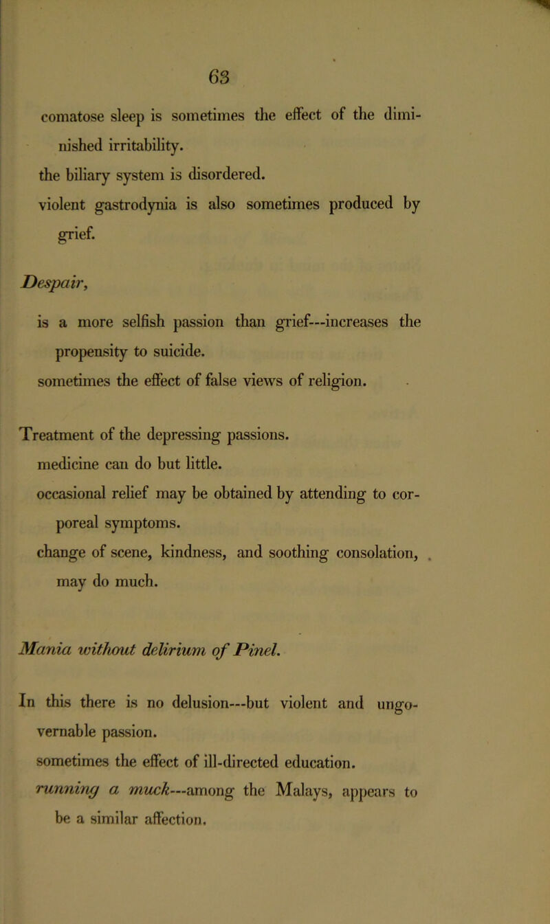 comatose sleep is sometimes the effect of the dimi- nished irritability, the biliary system is disordered, violent gastrodynia is also sometimes produced by grief. Despair, is a more selfish passion than grief—increases the propensity to suicide. sometimes the effect of false views of religion. Treatment of the depressing passions, medicine can do but little. occasional relief may be obtained by attending to cor- poreal symptoms. change of scene, kindness, and soothing consolation, may do much. Mania without delirium of Pinel. In this there is no delusion—but violent and ungo- vernable passion. sometimes the effect of ill-directed education. running a muck—among the Malays, appears to be a similar affection.