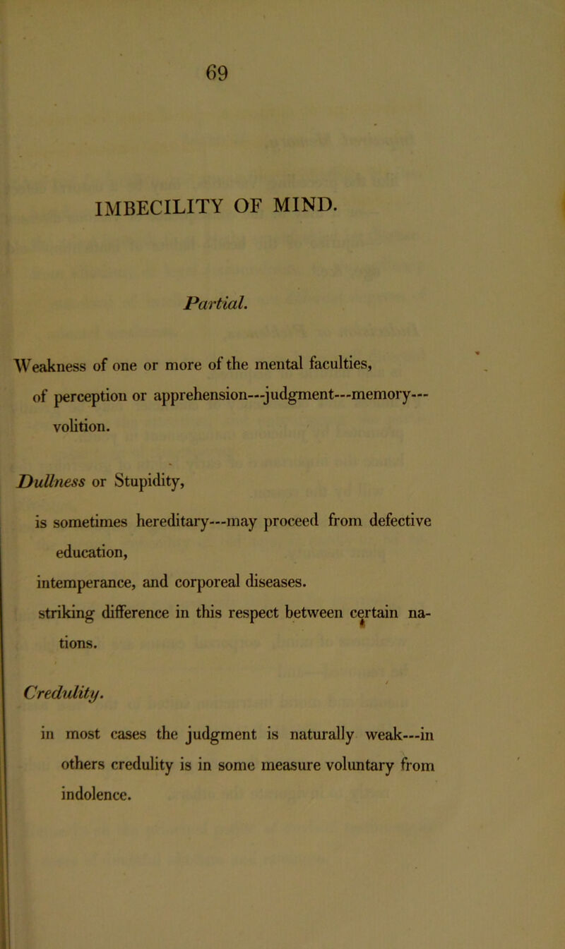 IMBECILITY OF MIND. Partial. Weakness of one or more of the mental faculties, of perception or apprehension—judgment—memory— volition. Dullness or Stupidity, is sometimes hereditary—may proceed from defective education, intemperance, and corporeal diseases, striking difference in this respect between certain na- tions. / Credulity. in most cases the judgment is naturally weak—in others credulity is in some measure voluntary from indolence.