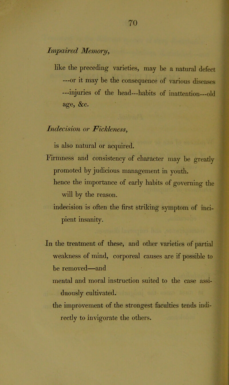 Impaired Memory, like the preceding varieties, may be a natural defect —or it may be the consequence of various diseases —injuries of the head—habits of inattention—old age, &c. Indecision or Fickleness, is also natural or acquired. Firmness and consistency of character may be greatly promoted by judicious management in youth, hence the importance of early habits of governing the will by the reason. indecision is often the first striking symptom of inci- pient insanity. In the treatment of these, and other varieties of partial weakness of mind, corporeal causes are if possible to be removed—and mental and moral instruction suited to the case assi- duously cultivated. the improvement of the strongest faculties tends indi- rectly to invigorate the others.