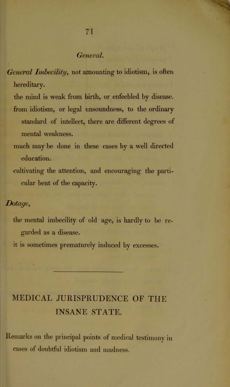 General. General Imbecility, not amounting to idiotism, is often hereditary. the mind is weak from birth, or enfeebled by disease. from idiotism, or legal unsoundness, to the ordinary standard of intellect, there are different degrees of mental weakness. much may be done in these cases by a well directed education. cultivating the attention, and encouraging the parti- cular bent of the capacity. Dotage, the mental imbecility of old age, is hardly to be re- garded as a disease. it is sometimes prematurely induced by excesses. MEDICAL JURISPRUDENCE OF THE INSANE STATE. Remarks on the principal points of medical testimony in cases of doubtful idiotism and madness.