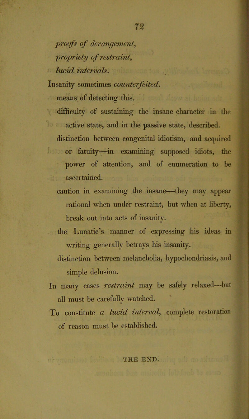 proofs of derangement, propriety of restraint, intervals. Insanity sometimes counterfeited. means of detecting this. difficulty of sustaining the insane character in the active state, and in the passive state, described, distinction between congenital idiotism, and acquired or fatuity—in examining supposed idiots, the power of attention, and of enumeration to be ascertained. caution in examining the insane—they may appear rational when under restraint, but when at liberty, break out into acts of insanity, the Lunatic’s manner of expressing his ideas in writing generally betrays his insanity, distinction between melancholia, hypochondriasis, and simple delusion. In many cases restraint may be safely relaxed—but all must be carefully watched. To constitute a lucid interval, complete restoration of reason must be established. THE END.