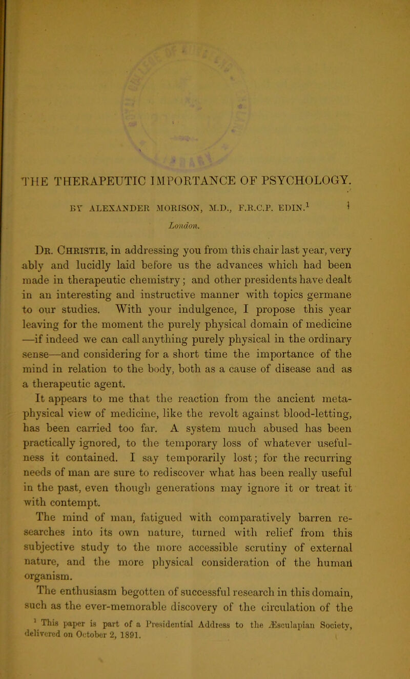 BT ALEXANDER MORISON, M.D., F.K.C.P. EDIN.^ I London. Dr. Christie, in addressing you from this chair last year, very ably and lucidly laid before us the advances which had been made in therapeutic chemistry; and other presidents have dealt in an interesting and instructive manner with topics germane to our studies. With your indulgence, I propose this year leaving for the moment the purely physical domain of medicine —if indeed we can call anything purely physical in the ordinary sense—and considering for a short time the importance of the mind in relation to the body, both as a cause of disease and as a therapeutic agent. It appears to me that the reaction from the ancient meta- physical view of medicine, like the revolt against blood-letting, has been earned too far. A system much abused has been practically ignored, to the temporary loss of whatever useful- ness it contained. I say temporarily lost; for the recurring needs of man are sure to rediscover what has been really useful in the past, even though generations may ignore it or treat it with contempt. The mind of man, fatigued with comparatively barren re- searches into its own nature, turned with relief from this subjective study to the more accessible scrutiny of external nature, and the more physical consideration of the humarl organism. The enthusiasm begotten of successful research in this domain, such as the ever-memorable discovery of the circulation of the ' This paper is part of a Presidential Address to the .Esculapian Society, delivered on October 2, 1891.