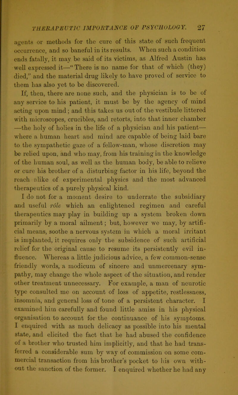 agents or methods for the cure of this state of such frequent occurrence, and so baneful in its results. When such a condition ends fatally, it may be said of its victims, as Alfred Austin has well expressed it—“There is no name for that of which (they) died,” and the material drug likely to have proved of service to them has also yet to be discovered. If, then, there are none such, and the physician is to be of any service to his patient, it must be by the agency of mind acting upon mind; and this takes us out of the vestibule littered with microscopes, crucibles, and retorts, into that inner chamber —the holy of holies in the life of a physician and his patient— where a human heart and mind are capable of being laid bare to the sympathetic gaze of a fellow-man, whose discretion may be relied upon, and w^ho may, from his training in the knowledge of the human soul, as well as the human body, be able to relieve or cure his brother of a disturbing factor in his life, beyond the reach alike of experimental physics and the most advanced therapeutics of a purely physical kind. I do not for a moment desire to underrate the subsidiary and useful role which an enlightened regimen and careful therapeutics may play in building up a system broken down primarily by a moral ailment; but, however we may, by artifi- cial means, soothe a nervous system in which a moral irritant is implanted, it requires only the subsidence of such artificial relief for the original cause to resume its persistently evil in- fluence. Whereas a little judicious advice, a few common-sense friendly words, a modicum of sincere and unmercenary sym- pathy, may change the whole aspect of the situation, and render other treatment unnecessary. For example, a man of neurotic type consulted me on account of loss of appetite, restlessness, insomnia, and general loss of tone of a persistent character, I examined him carefully and found little amiss in his physical organisation to account for the continuance of his symptoms. I enquired with as much delicacy as possible into his mental state, and elicited the fact that he had abused the confidence of a brother who tnisted him implicitly, and that he had trans- ferred a considerable sum by way of commission on some com- mercial transaction from his brother’s pocket to his own with- out the sanction of the former. I enquired whether he had any