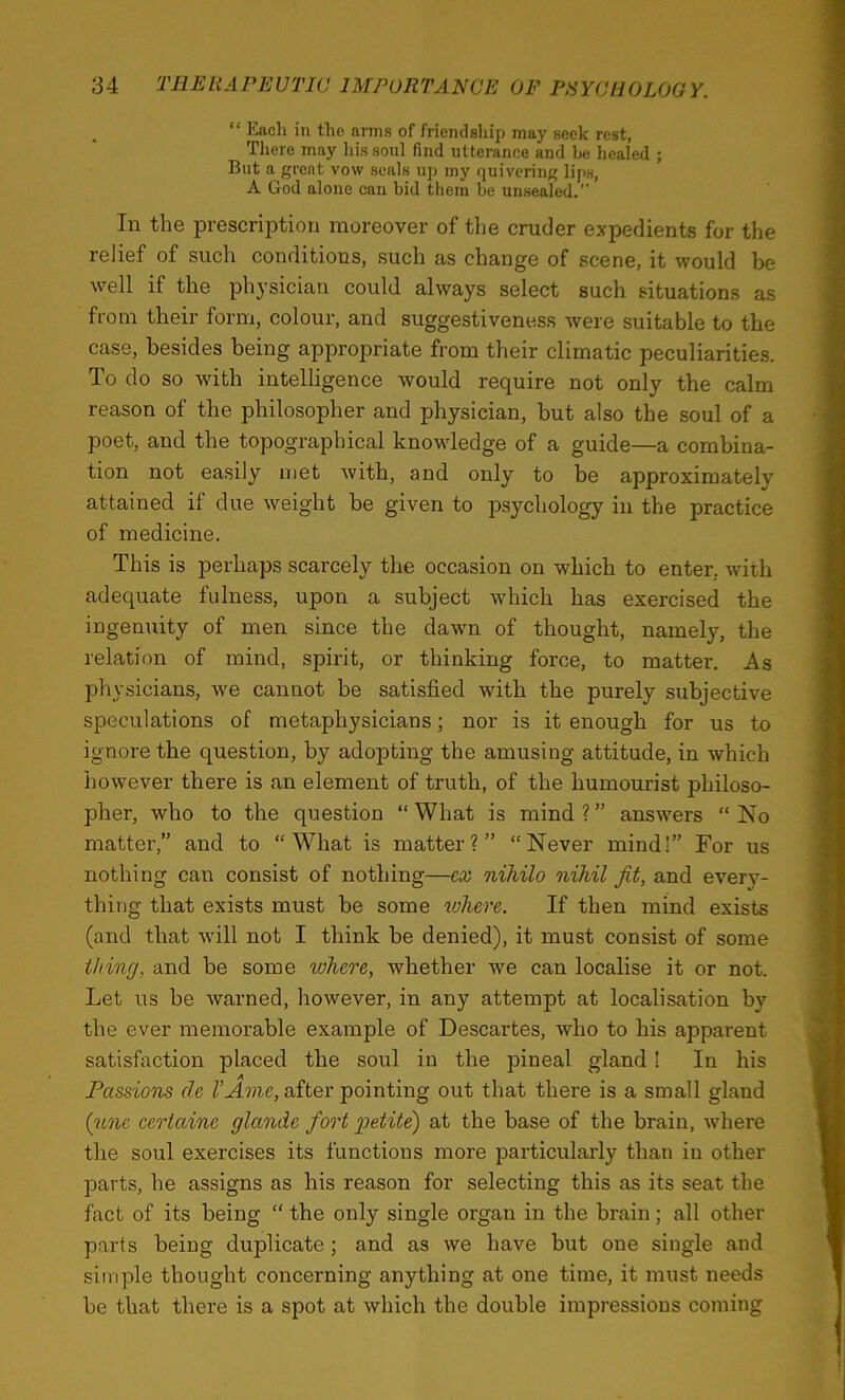 “ ICacli in the arms of friendship may seek rest, There may his sonl find utterance and be healed ; But a great vow seals up my quivering lips, A God alone can bid them be unsealed.” In the prescription moreover of the cruder expedients for the relief of such conditions, such as change of scene, it would be well if the physician could always select such situations as from their form, colour, and suggestiveness were suitable to the case, besides being appropriate from their climatic peculiarities. To do so with intelligence would require not only the calm reason of the philosopher and physician, but also the soul of a poet, and the topographical knowledge of a guide—a combina- tion not easily met with, and only to be approximately attained if due w^eight be given to psychology in the practice of medicine. This is perhaps scarcely the occasion on which to enter, with adequate fulness, upon a subject which has exercised the ingenuity of men since the dawn of thought, namely, the relation of mind, spirit, or thinking force, to matter. As physicians, Ave cannot be satisfied with the purely subjective speculations of metaphysicians; nor is it enough for us to ignore the question, by adopting the amusing attitude, in which however there is an element of truth, of the humourist philoso- pher, who to the question “ What is mind ? ” answers “ No matter,” and to “What is matter?” “Never mind!” For us nothing can consist of nothing—ex nihilo nihil fit, and every- thing that exists must be some lohere. If then mind exists (and that Avill not I think be denied), it must consist of some thing, and be some where, whether Ave can localise it or not. Let us be Avarned, however, in any attempt at localisation by the ever memorable example of Descartes, who to his apparent satisfaction placed the soul in the pineal gland 1 In his Passions de VAme, after pointing out that there is a small gland (gme eertaine glande fiort petite) at the base of the brain, Avhere the soul exercises its functions more particularly than in other parts, he assigns as his reason for selecting this as its seat the fact of its being “ the only single organ in the brain; all other parts being duplicate ; and as Ave have but one single and simple thought concerning anything at one time, it must needs be that there is a spot at Avhich the double impressions coming