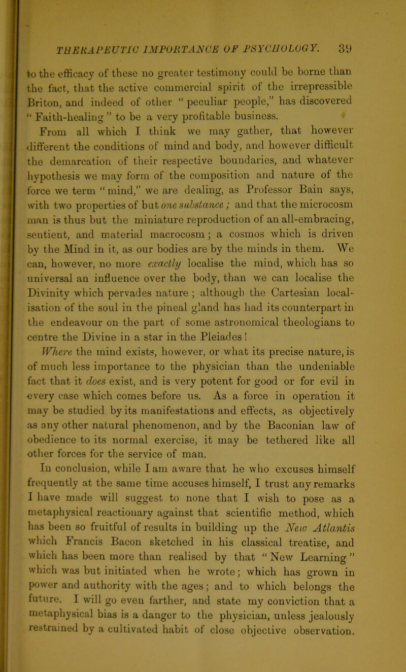 to the efficacy of these no greater testimony could be borne than the fact, that the active commercial spirit of the irrepressible Briton, and indeed of other “ peculiar people,” has discovered “ Faith-healing” to be a very profitable business. From all which I think we may gather, that however different the conditions of mind and body, and however difficult the demarcation of their respective boundaries, and whatever hypothesis we may form of the composition and nature of the force we term “ mind,” we are dealing, as Professor Bain says, with two properties of but one substance; and that the microcosm man is thus but the miniature reproduction of an all-embracing, sentient, and material macrocosm; a cosmos which is driven by the Mind in it, as our bodies are by the minds in them. We can, however, no more exactly localise the mind, which has so universal an influence over the body, than we can localise the Divinity which pervades nature ; although the Cartesian local- isation of the soul in the pineal gland has had its counterpart in the endeavour on the part of some astronomical theologians to centre the Divine in a star in the Pleiades! Where the mind exists, however, or what its precise nature, is of much less importance to the physician than the undeniable fact that it does exist, and is very potent for good or for evil in every case which comes before us. As a force in operation it may be studied by its manifestations and effects, as objectively as any other natural phenomenon, and by the Baconian law of obedience to its normal exercise, it may be tethered like all other forces for the service of man. In conclusion, while lam aware that he who excuses himself frequently at the same time accuses himself, I trust any remarks I have made will suggest to none that I wish to pose as a metaphysical reactionary against that scientific method, which has been so fruitful of results in building up the New Atlantis which Francis Bacon sketched in his classical treatise, and which has been more than realised by that “ New Learning ” which was but initiated when he wrote; which has grown in power and authority with the ages; and to which belongs the future, I will go even farther, and state my conviction that a metaphysical bias is a danger to the physician, unless jealously restrained by a cultivated habit of close objective observation.