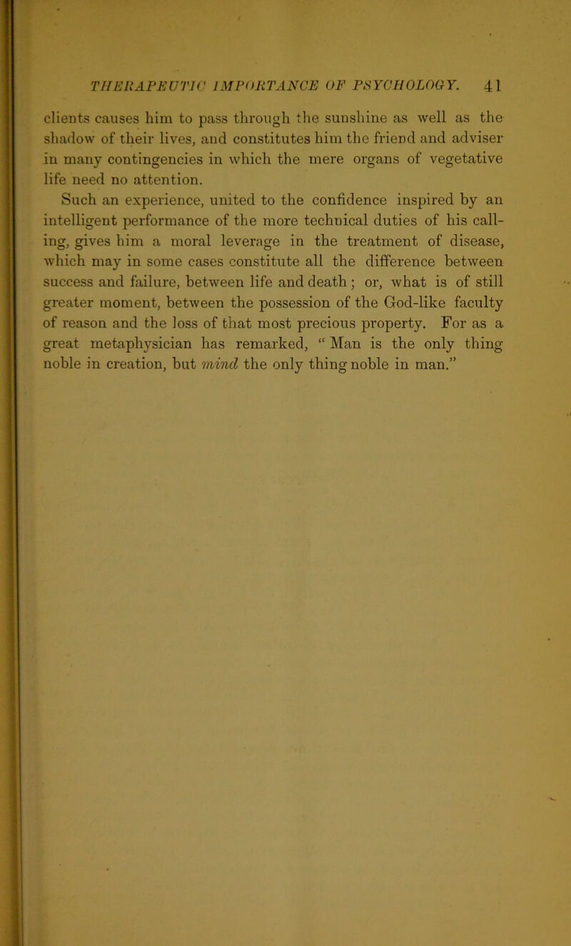 clients causes him to pass through the sunshine as well as the shadow of their lives, and constitutes him the friend and adviser in many contingencies in which the mere organs of vegetative life need no attention. Such an experience, united to the confidence inspired by an intelligent performance of the more technical duties of his call- ing, gives him a moral leverage in the treatment of disease, which may in some cases constitute all the difference between success and failure, between life and death; or, what is of still greater moment, between the possession of the God-like faculty of reason and the loss of that most precious property. For as a great metaphysician has remarked, “ Man is the only thing noble in creation, but mind the only thing noble in man.”