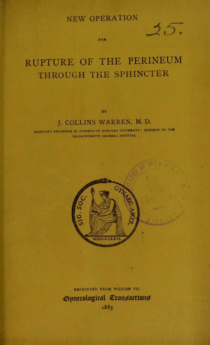 NEW OPERATION FOR RUPTURE OF THE PERINEUM THROUGH THE SPHINCTER BY J. COLLINS WARREN, M. D. ASSISTANT PROFESSOR IN SURGERY.IN HARVARD UNIVERSITY; SURGEON TO THE MASSACHUSETTS GENERAL HOSPITAL REPRINTED FROM VOLUME VII. <*Bpnecological Crantfactiong 1883