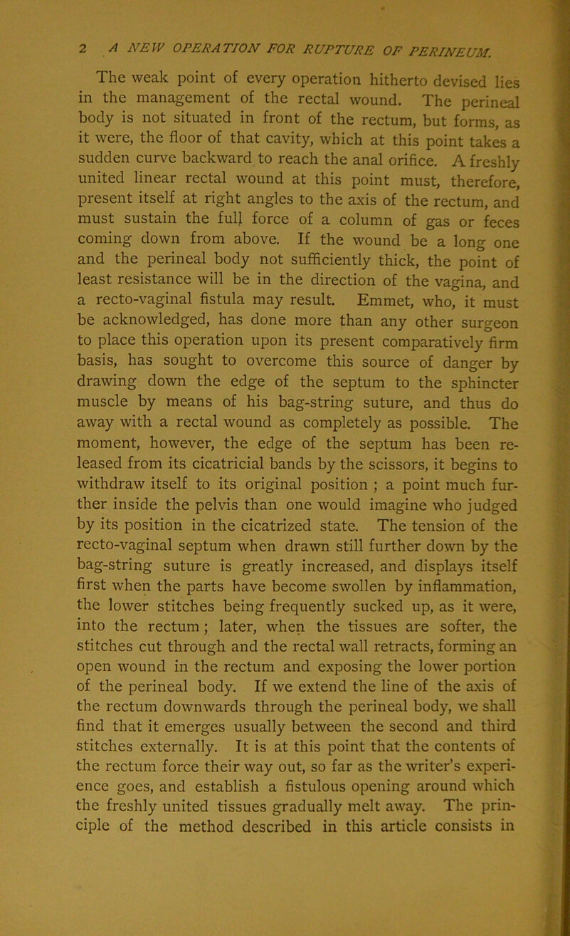 The weak point of every operation hitherto devised lies in the management of the rectal wound. The perineal body is not situated in front of the rectum, but forms, as it were, the floor of that cavity, which at this point takes a sudden curve backward to reach the anal orifice. A freshly united linear rectal wound at this point must, therefore, present itself at right angles to the axis of the rectum, and must sustain the full force of a column of gas or feces coming down from above. If the wound be a long one and the perineal body not sufficiently thick, the point of least resistance will be in the direction of the vagina, and a recto-vaginal fistula may result. Emmet, who, it must be acknowledged, has done more than any other surgeon to place this operation upon its present comparatively firm basis, has sought to overcome this source of danger by drawing down the edge of the septum to the sphincter muscle by means of his bag-string suture, and thus do away with a rectal wound as completely as possible. The moment, however, the edge of the septum has been re- leased from its cicatricial bands by the scissors, it begins to withdraw itself to its original position ; a point much fur- ther inside the pelvis than one would imagine who judged by its position in the cicatrized state. The tension of the recto-vaginal septum when drawn still further down by the bag-string suture is greatly increased, and displays itself first when the parts have become swollen by inflammation, the lower stitches being frequently sucked up, as it were, into the rectum ; later, when the tissues are softer, the stitches cut through and the rectal wall retracts, forming an open wound in the rectum and exposing the lower portion of the perineal body. If we extend the line of the axis of the rectum downwards through the perineal body, we shall find that it emerges usually between the second and third stitches externally. It is at this point that the contents of the rectum force their way out, so far as the writer’s experi- ence goes, and establish a fistulous opening around which the freshly united tissues gradually melt away. The prin- ciple of the method described in this article consists in