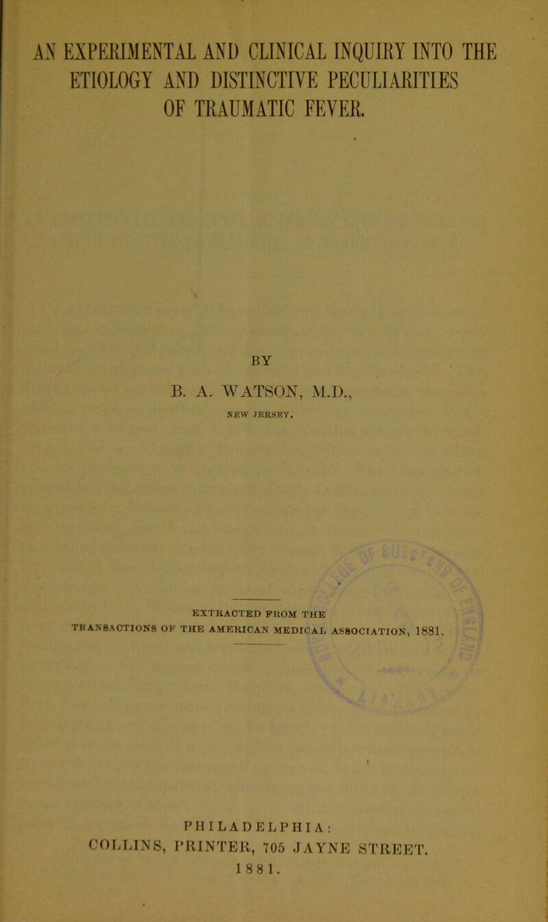 ETIOLOGY ANI) DISTINCTIVE PECULIARITIES OF TRAUMATIC FEVER. \ BY B. A. WATSON, M.D., NEW JERSEY, EXTRACTED PROM THE TRANSACTIONS OP THE AMERICAN MEDICAL ASSOCIATION, 1881. PHILADELPHIA.: COLLINS, PRINTER, 705 JAYNE STREET.