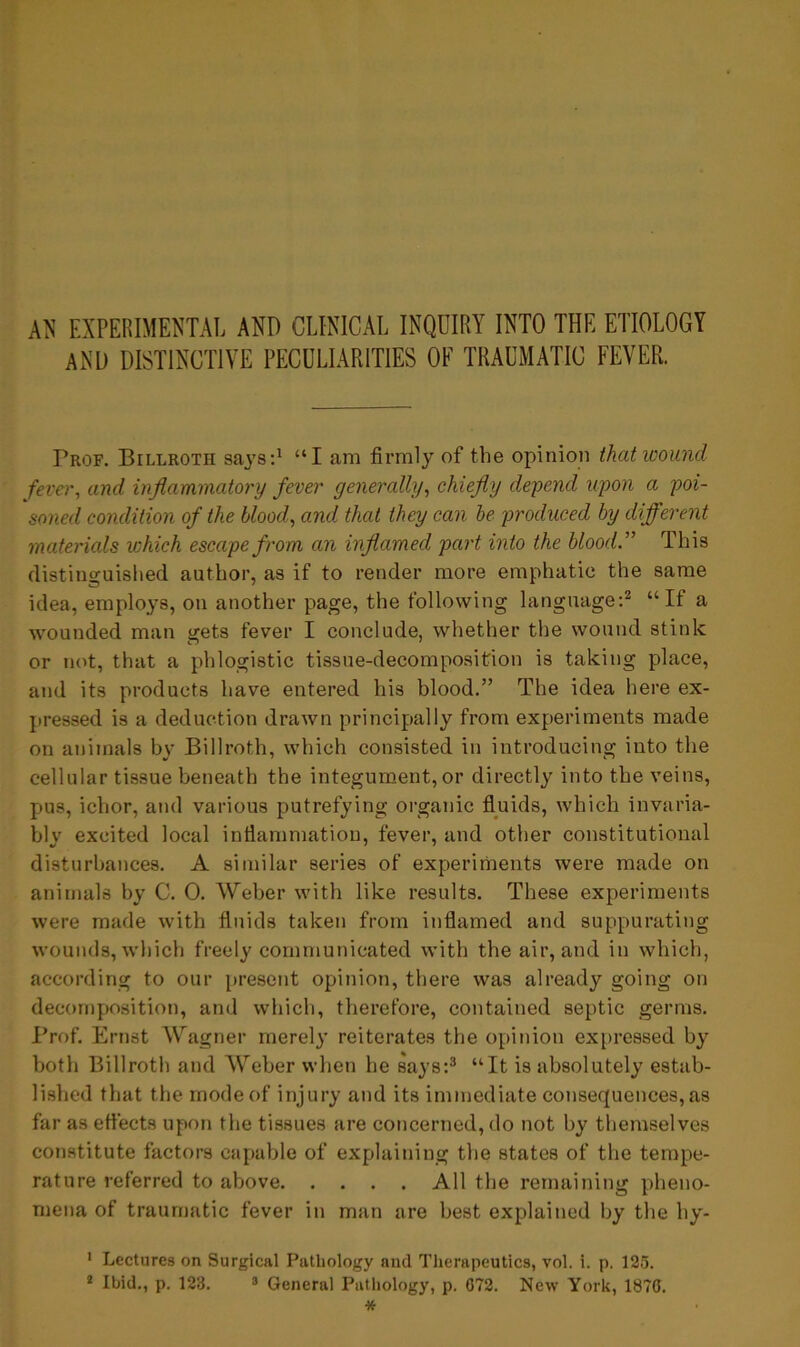 AN EXPERIMENTAL AND CLINICAL INQUIRY INTO THE ETIOLOGY AND DISTINCTIVE PECULIARITIES OF TRAUMATIC FEVER. Prof. Billroth says:1 “I am firmly of the opinion that wound fever, and inflammatory fever generally, chiefly depend upon a poi- soned condition of the blood, and that they can be produced by different materials which escape from an inflamed part into the blood.” This distinguished author, as if to render more emphatic the same idea, employs, on another page, the following language:2 “If a wounded man gets fever I conclude, whether the wound stink or not, that a phlogistic tissue-decomposition is taking place, and its products have entered his blood.” The idea here ex- pressed is a deduction drawn principally from experiments made on animals by Billroth, which consisted in introducing into the cellular tissue beneath the integument, or directly into the veins, pus, ichor, and various putrefying organic fluids, which invaria- bly excited local inflammation, fever, and other constitutional disturbances. A similar series of experiments were made on animals by C. 0. Weber with like results. These experiments were made with fluids taken from inflamed and suppurating wounds, which freely communicated with the air, and in which, according to our present opinion, there was already going on decomposition, and which, therefore, contained septic germs. Prof. Ernst Wagner merely reiterates the opinion expressed by both Billroth and Weber when he says:3 “It is absolutely estab- lished that the mode of injury and its immediate consequences, as far as effects upon the tissues are concerned, do not by themselves constitute factors capable of explaining the states of the tempe- rature referred to above All the remaining pheno- mena of traumatic fever in man are best explained by the hy- 1 Lectures on Surgical Pathology and Therapeutics, vol. i. p. 125.