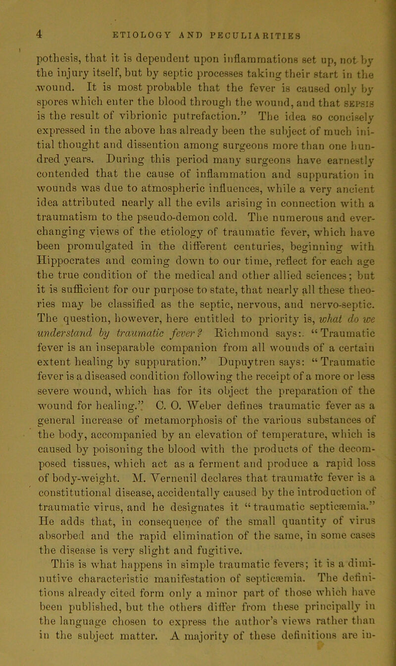 pothesis, that it is dependent upon inflammations set up, not by the injury itself, but by septic processes taking their start in the .wound. It is most probable that the fever is caused only by spores which enter the blood through the wound, and that sepsis is the result of vibrionic putrefaction.” The idea so concisely expressed in the above has already been the subject of much ini- tial thought and dissention among surgeons more than one hun- dred years. During this period many surgeons have earnestly contended that the cause of inflammation and suppuration in wounds was due to atmospheric influences, while a very ancient idea attributed nearly all the evils arising in connection with a traumatism to the pseudo-demon cold. The numerous and ever- changing views of the etiology of traumatic fever, which have been promulgated in the different centuries, beginning with Hippocrates and coming down to our time, reflect for each age the true condition of the medical and other allied sciences; but it is sufficient for our purpose to state, that nearly all these theo- ries may he classified as the septic, nervous, and nervo-septic. The question, however, here entitled to priority is, iohat do we understand by traumatic fever? Richmond says:. “Traumatic fever is an inseparable companion from all wounds of a certain extent healing by suppuration.” Dupuytren says: “Traumatic fever is a diseased condition following the receipt of a more or less severe wound, which has for its object the preparation of the wound for healing.” C. 0. Weber defines traumatic fever as a general increase of metamorphosis of the various substances of the body, accompanied by an elevation of temperature, which is caused by poisoning the blood with the products of the decom- posed tissues, which act as a ferment and produce a rapid loss of body-weight. M. Verneuil declares that traumatic fever is a constitutional disease, accidentally caused by the introduction of traumatic virus, and he designates it “traumatic septicaemia.” He adds that, in consequence of the small quantity of virus absorbed and the rapid elimination of the same, in some cases the disease is very slight and fugitive. This is what happens in simple traumatic fevers; it is a dimi- nutive characteristic manifestation of septicaemia. The defini- tions already cited form only a minor part of those which have been published, but the others differ from these principally in the language chosen to express the author’s views rather than in the subject matter. A majority of these definitions are in-