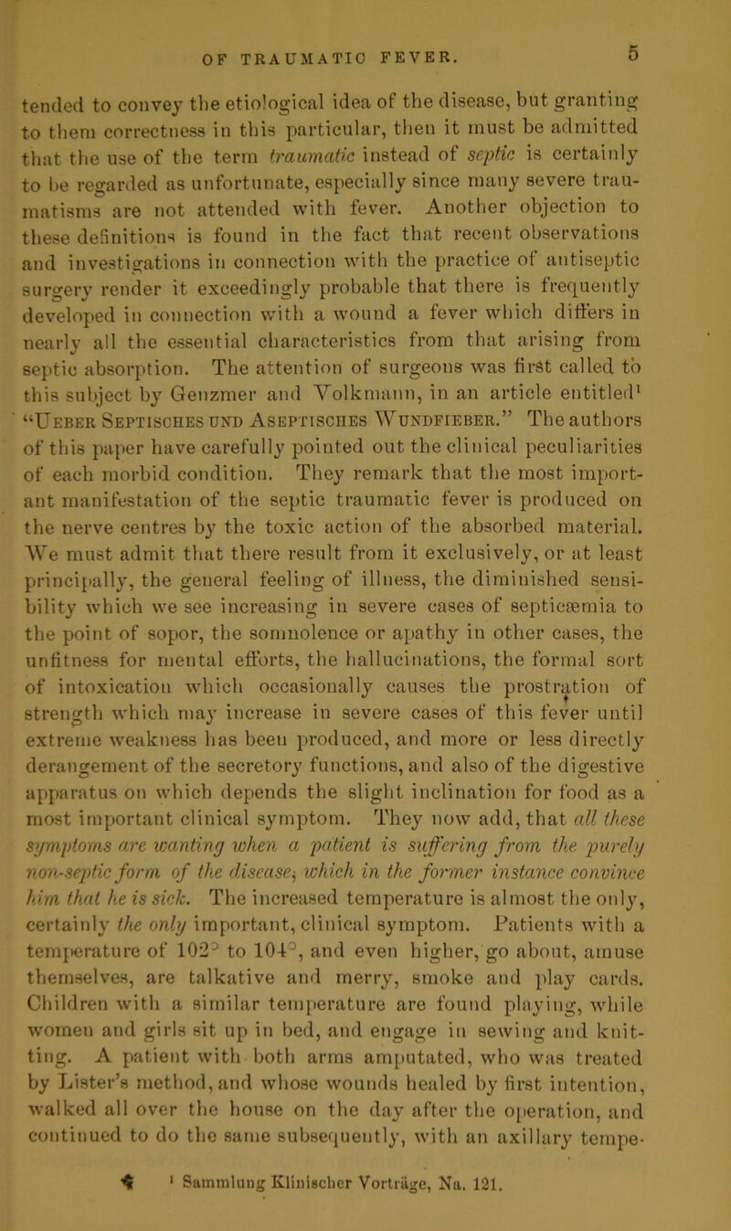 tended to convey the etiological idea of the disease, but granting to them correctness in this particular, then it must be admitted that the use of the term traumatic instead of septic is certainly to he regarded as unfortunate, especially since many severe trau- matisms are not attended with fever. Another objection to these definitions is found in the fact that recent observations and investigations in connection with the practice ot antiseptic surgery render it exceedingly probable that there is frequently developed in connection with a wound a fever which differs in nearly all the essential characteristics from that arising from septic absorption. The attention of surgeons was first called to this subject by Genzmer and Yolkmann, in an article entitled1 “Ueber Septisches und Aseptisciies Wundeteber.” The authors of this paper have carefully pointed out the clinical peculiarities of each morbid condition. They remark that the most import- ant manifestation of the septic traumatic fever is produced on the nerve centres by the toxic action of the absorbed material. We must admit that there result from it exclusively, or at least principally, the general feeling of illness, the diminished sensi- bility which we see increasing in severe cases of septicaemia to the point of sopor, the somnolence or apathy in other cases, the unfitness for mental efforts, the hallucinations, the formal sort of intoxication which occasionally causes the prostration of strength which may increase in severe cases of this fever until extreme weakness has been produced, and more or less directly derangement of the secretory functions, and also of the digestive apparatus on which depends the slight inclination for food as a most important clinical symptom. They now add, that all these symptoms are wanting when a patient is suffering from the purely non-septic form of the disease$ which in the former instance convince him that he is sick. The increased temperature is almost the only, certainly the only important, clinical symptom. Patients with a temperature of 102° to 104-°, and even higher, go about, amuse themselves, are talkative and merry, smoke and play cards. Children with a similar temperature are found playing, while women and girls sit up in bed, and engage in sewing and knit- ting. A patient with both arms amputated, who was treated by Lister’s method, and whose wounds healed by first intention, walked all over the house on the day after the operation, and continued to do the same subsequently, with an axillary teinpe- ^ 1 Sammlung Klinlscher Vortrage, Na. 121.