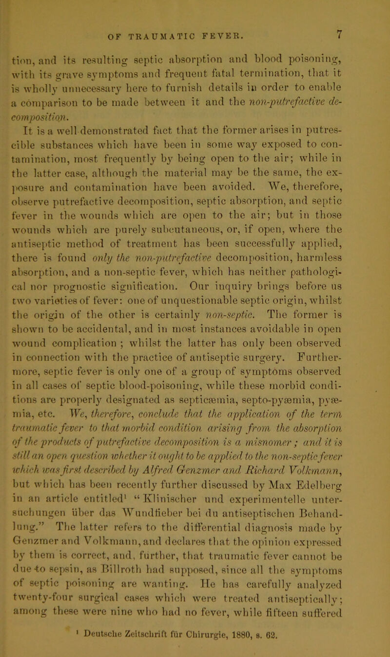 tion, and its resulting septic absorption and blood poisoning, with its grave symptoms and frequent fatal termination, that it is wholly unnecessary here to furnish details in order to enable a comparison to be made between it and the non-putrefactive de- composition. It is a well demonstrated fact that the former arises in putres- cible substances which have been in some way exposed to con- tamination, most frequently by being open to the air; while in the latter case, although the material may be the same, the ex- posure and contamination have been avoided. We, therefore, observe putrefactive decomposition, septic absorption, and septic fever in the wounds which are open to the air; but in those wounds which are purely subcutaneous, or, if open, where the antiseptic method of treatment has been successfully applied, there is found only the non-putrefactive decomposition, harmless absorption, and a non-septic fever, which has neither pathologi- cal nor prognostic signification. Our inquiry brings before us two varieties of fever: one of unquestionable septic origin, whilst the origin of the other is certainly non-septic. The former is shown to be accidental, and in most instances avoidable in open wound complication ; whilst the latter has only been observed in connection with the practice of antiseptic surgery. Further- more, septic fever is only one of a group of symptoms observed in all cases of septic blood-poisoning, while these morbid condi- tions are properly designated as septicaemia, septo-pyaemia, pyae- mia, etc. We, therefore, conclude that the application of the term traumatic fever to that morbid condition arising from the absorption of the products of putrefactive decomposition is a misnomer; and it is still an open question whether it ought to be applied to the non-septic fever which was first described by Alfred Genzm,er and, Richard Volkmann, but which has been recently further discussed by Max Edelberg in an article entitled1 “ Klinischer und experimentelle unt.er- suchungen iiber das Wundfieber bei du antiseptischen Behand- lung.” The latter refers to the differential diagnosis made by Genzmer and Volkmann, and declares that the opinion expressed by them is correct, and, further, that traumatic fever cannot be due to sepsin, as Billroth had supposed, since all the symptoms of septic poisoning are wanting, lie has carefully analyzed twenty-four surgical cases which were treated antiseptically; among these were nine who had no fever, while fifteen suffered 1 Deutsche Zeitschrift fur Chirurgie, 1880, s. 62.