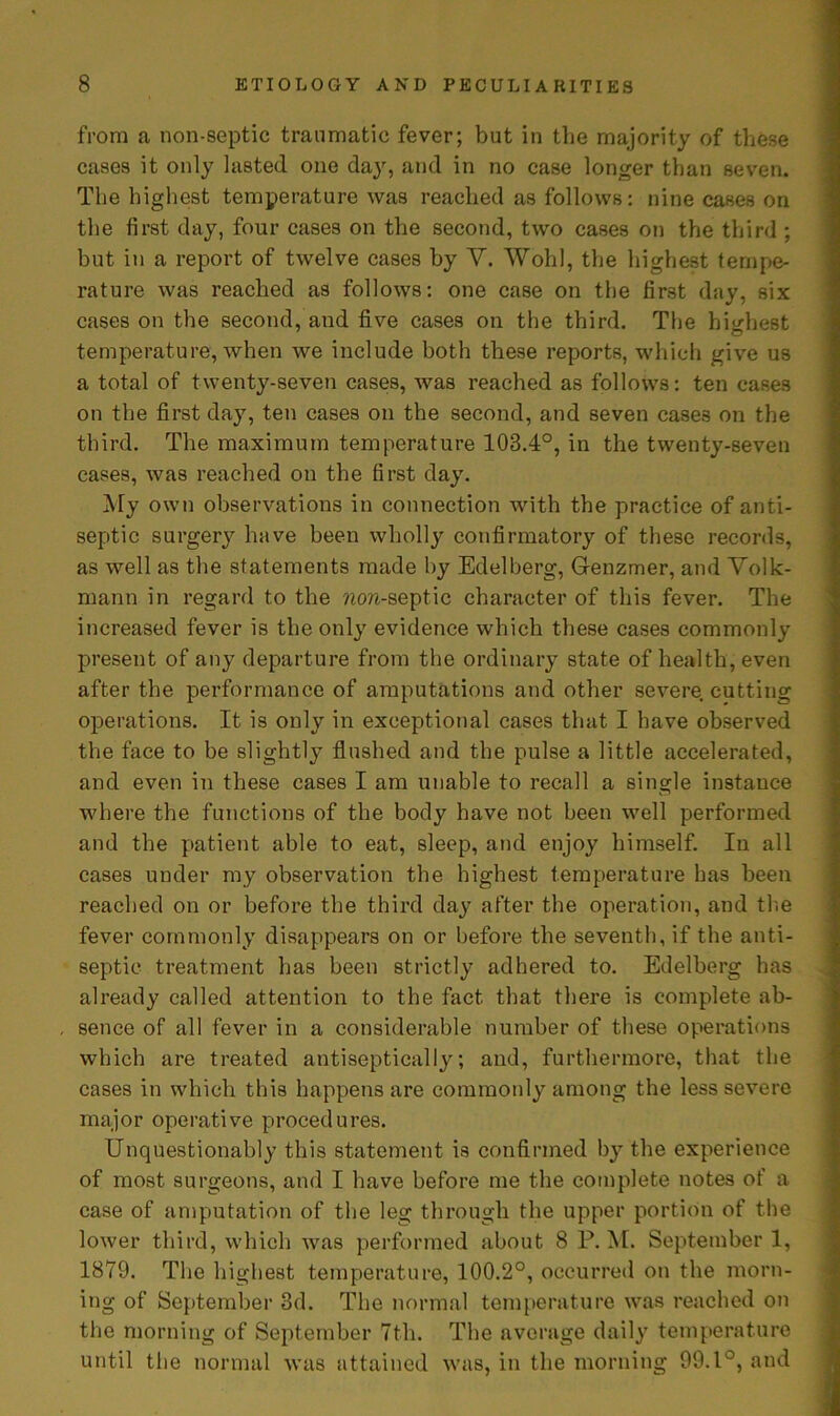 from a non-septic traumatic fever; but in the majority of these cases it only lasted one day, and in no case longer than seven. The highest temperature was reached as follows: nine cases on the first day, four cases on the second, two cases on the third ; but in a report of twelve cases by V. Wohl, the highest tempe- rature was reached as follows: one case on the first day, six cases on the second, and five cases on the third. The highest temperature, when we include both these reports, which give us a total of twenty-seven cases, was reached as follows: ten cases on the first day, ten cases on the second, and seven cases on the third. The maximum temperature 103.4°, in the twenty-seven cases, was reached on the first day. My own observations in connection with the practice of anti- septic surgery have been wholly confirmatory of these records, as well as the statements made by Edelberg, Grenzmer, and Volk- mann in regard to the non-septic character of this fever. The increased fever is the only evidence which these cases commonly present of any departure from the ordinary state of health, even after the performance of amputations and other severe cutting operations. It is only in exceptional cases that I have observed the face to be slightly flushed and the pulse a little accelerated, and even in these cases I am unable to recall a single instance where the functions of the body have not been well performed and the patient able to eat, sleep, and enjoy himself. In all cases under my observation the highest temperature has been reached on or before the third day after the operation, and the fever commonly disappears on or before the seventh, if the anti- septic treatment has been strictly adhered to. Edelberg has already called attention to the fact that there is complete ab- sence of all fever in a considerable number of these operations which are treated antiseptically; and, furthermore, that the cases in which this happens are commonly among the less severe major operative procedures. Unquestionably this statement is confirmed by the experience of most surgeons, and I have before me the complete notes of a case of amputation of the leg through the upper portion of the lower third, which was performed about 8 P. M. September 1, 1879. The highest temperature, 100.2°, occurred on the morn- ing of September 3d. The normal temperature was reached on the morning of September 7th. The average daily temperature until the normal was attained was, in the morning 99.1°, and