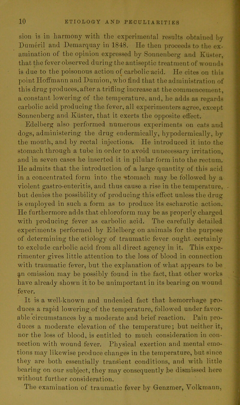 sion is in harmony with the experimental results obtained by Dumeril and Demarquay in 1848. He then proceeds to the ex- amination of the opinion expressed by Sonnenberg and Kiister, that the fever observed during the antiseptic treatment of wounds is due to the poisonous action of carbolic acid. He cites on this point Hoffmann and Dumion, who find that the administration of this drug produces, after a trifling increase at the commencement, a constant lowering of the temperature, and, he adds as regards carbolic acid producing the fever, all experimenters aoree, except Sonnenberg and Kiister, that it exerts the opposite effect. Edelberg also performed numerous experiments on cats and dogs, administering the drug endermically, hypodermically, by the mouth, and by rectal injections. He introduced it into the stomach through a tube in order to avoid unnecessary irritation, and in seven cases he inserted it in pilular form into the rectum. He admits that the introduction of a large quantity of this acid in a concentrated form into the •stomach may be followed by a violent gastro-enteritis, and thus cause a rise in the temperature, but denies the possibility of producing this effect unless the drug is employed in such a form as to produce its escharotic action. He furthermore adds that chloroform may be as properly charged with producing fever as carbolic acid. The carefully detailed experiments performed by Edelberg on animals for the purpose of determining the etiology of traumatic fever ought certainly to exclude carbolic acid from all direct agency in it. This expe- rimenter gives little attention to the loss of blood in connection with traumatic fever, but the explanation of what appears to be $n omission may be possibly found in the fact, that other works have already shown it to be unimportant in its bearing on wound fever. It is a well-known and undenied fact that hemorrhage pro- duces a rapid lowering of the temperature, followed under favor- able circumstances by a moderate and brief reaction. Fain pro- duces a moderate elevation of the temperature; but neither it, nor the loss of blood, is entitled to much consideration in con- nection with wound fever. Physical exertion and mental emo- tions may likewise produce changes in the temperature, but, since they are both essentially transient conditions, and with little bearing on our subject, they may consequently be dismissed here without further consideration. The examination of traumatic fever by Genzmer, Volkmann,