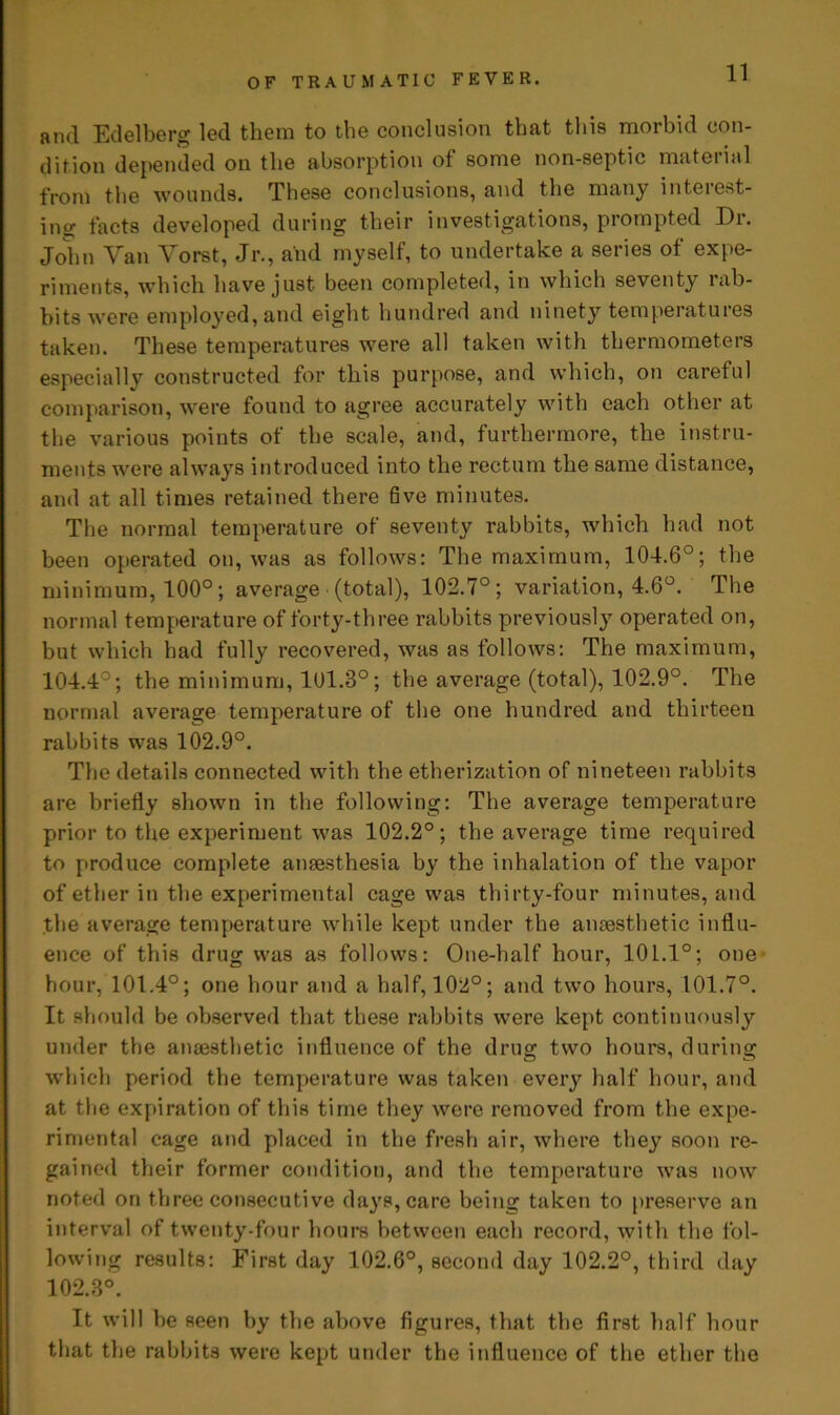 and Edelberg led them to the conclusion that this morbid con- dition depended on the absorption of some non-septic material from the wounds. These conclusions, and the many interest- ing facts developed during their investigations, prompted Dr. John Van Vorst, Jr., and myself, to undertake a series of expe- riments, which have just been completed, in which seventy rab- bits were employed, and eight hundred and ninety temperatures taken. These temperatures were all taken with thermometers especially constructed for this purpose, and which, on careful comparison, were found to agree accurately with each other at the various points of the scale, and, furthermore, the instru- ments were always introduced into the rectum the same distance, and at all times retained there five minutes. The normal temperature of seventy rabbits, which had not been operated on, was as follows: The maximum, 104.6°; the minimum, 100°; average (total), 102.7°; variation, 4.6°. The normal temperature of forty-three rabbits previously operated on, but which had fully recovered, was as follows: The maximum, 104.4°; the minimum, 101.3°; the average (total), 102.9°. The normal average temperature of the one hundred and thirteen rabbits was 102.9°. The details connected with the etherization of nineteen rabbits are briefly shown in the following: The average temperature prior to the experiment was 102.2°; the average time required to produce complete anaesthesia by the inhalation of the vapor of ether in the experimental cage was thirty-four minutes, and the average temperature while kept under the anaesthetic influ- ence of this drug was as follows: One-half hour, 101.1°; one hour, 101.4°; one hour and a half, 102°; and two hours, 101.7°. It should be observed that these rabbits were kept continuously under the anaesthetic influence of the drug two hours, during which period the temperature was taken every half hour, and at the expiration of this time they were removed from the expe- rimental cage and placed in the fresh air, where they soon re- gained their former condition, and the temperature was now noted on three consecutive days, care being taken to preserve an interval of twenty-four hours between each record, with the fol- lowing results: First day 102.6°, second day 102.2°, third day 102.3°. It will be seen by the above figures, that the first half hour that the rabbits were kept under the influence of the ether the
