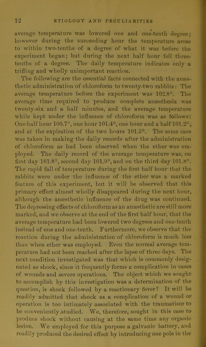 average temperature was lowered one and one-tenth degree; however during the succeeding hour the temperature arose to within two-tentlis of a degree of what it was before the experiment began; but during the next half hour fell three- tenths of a degree. The daily temperature indicates only a trifling and wholly unimportant reaction. The following are the essential facts connected with the anaes- thetic administration of chloroform to twenty-two rabbits: The average temperature before the experiment was 102.8°. The average time required to produce complete anaesthesia was twenty-six and a half minutes, and the average temperature while kept under the influence of chloroform was as follows: One-half hour 100.7°, one hour 101.4°, one hour and a half 101.2°, and at the expiration of the two hours 101.5°. The same care was taken in making the daily records after the administration of chloroform as had been observed when the ether was em- ployed. The daily record of the average temperature was, on first day 101.8°, second day 101.9°, and on the third day 101.8°. The rapid fall of temperature during the first half hour that the rabbits were under the influence of the ether was a marked feature of this experiment, but it will be observed that this primary effect almost wholly disappeared during the next hour, although the anaesthetic influence of the drug was continued. The depressing effects of chloroform as an anaesthetic are still more marked, and we observe at the end of the first half hour, that the average temperature had been lowered two degrees and one-tenth instead of one and one-tenth. Furthermore, we observe that the reaction during the administration of chloroform is much less than when ether was employed. Even the normal average tem- perature had not been reached after the lapse of three days. The next condition investigated was that which is commonly desig- nated as shock, since it frequently forms a complication in cases of wounds and severe operations. The object which we sought to accomplish by this investigation was a determination of the question, is shock followed by a reactionary fever? It will be readily admitted that shock as a complication of a wound or operation is too intimately associated with the traumatism to be conveniently /Studied. We, therefore, sought in this case to produce shock without causing at the same time any organic lesion. We employed for this purpose a galvanic battery, and readily produced the desired effect by introducing one pole in the
