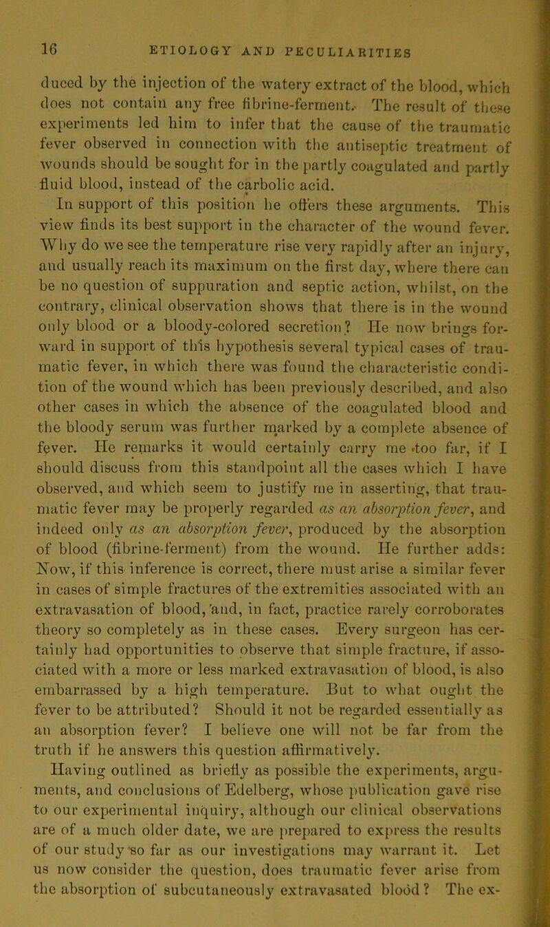 duced by the injection of the watery extract of the blood, which does not contain any free fibrine-ferment.- The result of these experiments led him to infer that the cause of the traumatic fever observed in connection with the antiseptic treatment of wounds should be sc R-,ht foi in the partly coagulated and partly fluid blood, instead of the carbolic acid. In support of this position he offers these arguments. This view finds its best support in the character of the wound fever. Why do we see the temperature rise very rapidly after an injury, and usually reach its maximum on the first day, where there can be no question of suppuration and septic action, whilst, on the contrary, clinical observation shows that there is in the wound only blood or a bloody-colored secretion ? He now brings for- ward in support of this hypothesis several typical cases of trau- matic fever, in which there was found the characteristic condi- tion of the wound which has been previously described, and also other cases in which the absence of the coagulated blood and the bloody serum was further marked by a complete absence of fever. He remarks it would certainly carry me .too far, if I should discuss from this standpoint all the cases which I have observed, and which seem to justify me in asserting, that trau- matic fever may be properly regarded as an absorption fever, and indeed only as an absorption fever, produced by the absorption of blood (fibrine-ferment) from the wound. He further adds: How, if this inference is correct, there must arise a similar fever in cases of simple fractures of the extremities associated with an extravasation of blood,'and, in fact, practice rarely corroborates theory so completely as in these cases. Every surgeon has cer- tainly had opportunities to observe that simple fracture, if asso- ciated with a more or less marked extravasation of blood, is also embarrassed by a high temperature. But to what ought the fever to be attributed? Should it not be regarded essentially as an absorption fever? I believe one will not be far from the truth if he answers this question affirmatively. Having outlined as briefly as possible the experiments, argu- ments, and conclusions of Edelberg, whose publication gave rise to our experimental inquiry, although our clinical observations are of a much older date, we are prepared to express the results of our study‘so far as our investigations may warrant it. Let us now consider the question, does traumatic fever arise from the absorption of subcutaneously extravasated blood? The ex-