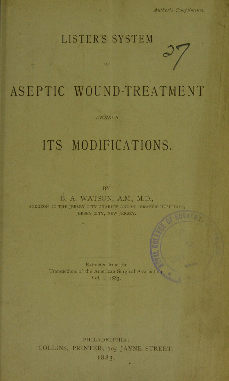 *5 Author's Complimeuts. LISTER’S SYSTEM ASEPTIC WOUND-TREATMENT VERSUS ITS MODIFICATIONS. BY R A. WATSON, A.M., M.D., SURGEON TO THE JERSEY CITY CHARITY AND ST. FRANCIS HOSPITAI.S, JERSEY CITY, NEW JERSEY. Extracted from the Transactions of the American Surgical Association, Vol. I. 1883. PIIILADELI'IIIA: C:OLITXS, PRINTER, 705 JAYNE STREE'I’. 1883.