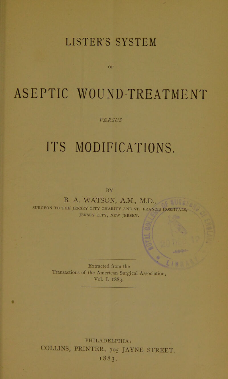 LISTER’S SYSTEM OF ASEPTIC WOUND-TREATMENT VERSUS ITS MODIFICATIONS. BY B. A. WATSON, A.M., M.D., SURGEON TO THE JERSEY CITY CHARITY AND ST. FRANCIS HOSPITALS, JERSEY CITY, NEW JERSEY. Extracted from the Transactions of the American Surgical Association, Vol. I. 1883. PHILADELPHIA: COLLINS, PRINTER, 705 JAYNE STREET. 1883.