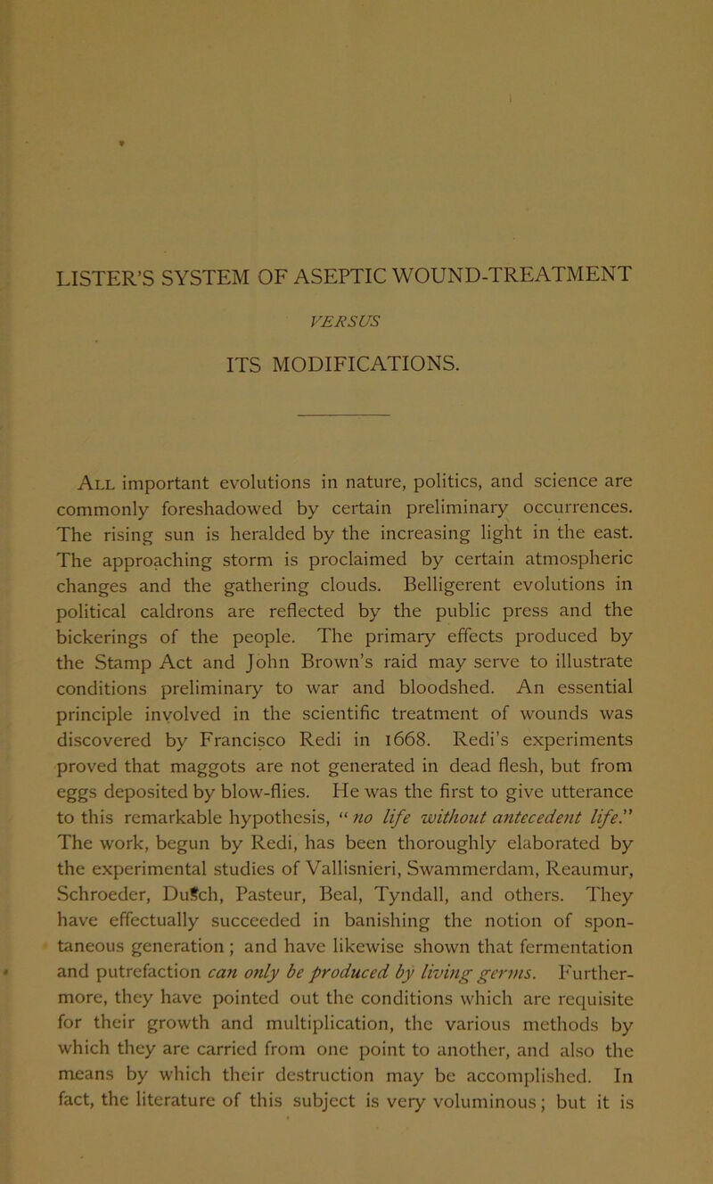 LISTER’S SYSTEM OF ASEPTIC WOUND-TREATMENT VERSUS ITS MODIFICATIONS. All important evolutions in nature, politics, and science are commonly foreshadowed by certain preliminary occurrences. The rising sun is heralded by the increasing light in the east. The approaching storm is proclaimed by certain atmospheric changes and the gathering clouds. Belligerent evolutions in political caldrons are reflected by the public press and the bickerings of the people. The primaiy effects produced by the Stamp Act and John Brown’s raid may serve to illustrate conditions preliminary to war and bloodshed. An essential principle involved in the scientific treatment of wounds was discovered by Francisco Redi in 1668. Redi’s experiments proved that maggots are not generated in dead flesh, but from eggs deposited by blow-flies. He was the first to give utterance to this remarkable hypothesis, “ 710 life without antecedent life. The work, begun by Redi, has been thoroughly elaborated by the experimental studies of Vallisnieri, Swammerdam, Reaumur, Schroeder, Du?ch, Pasteur, Beal, Tyndall, and others. They have effectually succeeded in banishing the notion of spon- taneous generation ; and have likewise shown that fermentation and putrefaction can only be produced by living germs. P'urther- more, they have pointed out the conditions which arc requisite for their growth and multiplication, the various methods by which they are carried from one point to another, and also the means by which their destruction may be accomplished. In fact, the literature of this subject is very voluminous; but it is