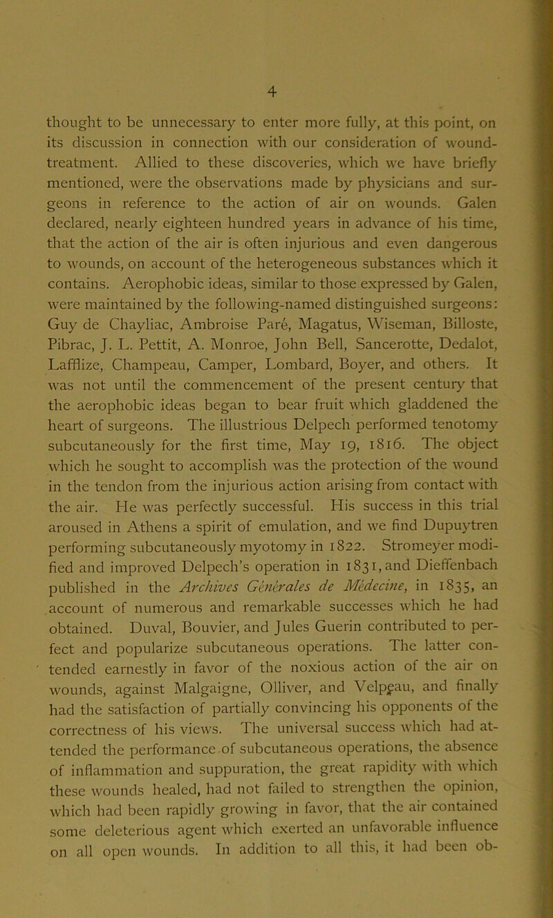 thought to be unnecessary to enter more fully, at this point, on its discussion in connection with our consideration of wound- treatment. Allied to these discoveries, which we have briefly mentioned, were the observations made by physicians and sur- geons in reference to the action of air on wounds. Galen declared, nearly eighteen hundred years in advance of his time, that the action of the air is often injurious and even dangerous to wounds, on account of the heterogeneous substances which it contains. Aerophobic ideas, similar to those expressed by Galen, were maintained by the following-named distinguished surgeons: Guy de Chayliac, Ambroise Pare, Magatus, Wiseman, Billoste, Pibrac, J. L. Pettit, A. Monroe, John Bell, Sancerotte, Dedalot, Lafflize, Champeau, Camper, Lombard, Boyer, and others. It was not until the commencement of the present century that the aerophobic ideas began to bear fruit which gladdened the heart of surgeons. The illustrious Delpech performed tenotomy subcutaneously for the first time. May 19, 1816. The object which he sought to accomplish was the protection of the wound in the tendon from the injurious action arising from contact with the air. He was perfectly successful. His success in this trial aroused in Athens a spirit of emulation, and we find Dupuytren performing subcutaneously myotomy in 1822. Stromeyer modi- fied and improved Delpech’s operation in 1831, and Dieffenbach published in the Archives Generates de Medecme, in i835> account of numerous and remarkable successes which he had obtained. Duval, Bouvier, and Jules Guerin contributed to per- fect and popularize subcutaneous operations. The latter con- tended earnestly in favor of the noxious action of the air on wounds, against Malgaigne, Olliver, and Velpfau, and finally had the satisfaction of partially convincing his opponents of the correctness of his views. The universal success which had at- tended the performance of subcutaneous operations, the absence of inflammation and suppuration, the great rapidity with which these wounds healed, had not failed to strengthen the opinion, which had been rapidly growing in favor, that the air contained some deleterious agent which exerted an unfavorable influence on all open wounds. In addition to all this, it had been ob-