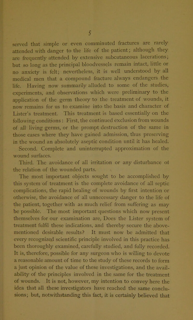 sen-ed that simple or even comminuted fractures are rarely- attended with danger to the life of the patient; although they are frequently attended by extensive subcutaneous lacerations, but so long as the principal bloodvessels remain intact, little or no anxiety is felt; nevertheless, it is well understood by all medical men that a compound fracture always endangers the life. Having now summarily alluded to some of the studies, experiments, and observations which were preliminary to the application of the germ theory to the treatment of wounds, it now remains for us to examine into the basis and character of Lister’s treatment. This treatment is based essentially on the following conditions : First, the continued exclusion from wounds of all living germs, or the prompt destruction of the same in those cases where they have gained admission, thus preserving in the wound an absolutely aseptic condition until it has healed. Second. Complete and uninterrupted approximation of the wound surfaces. Third. The avoidance of all irritation or any disturbance of the relation of the wounded parts. The most important objects sought to be accomplished by this sj’stem of treatment is the complete avoidance of all septic complications, the rapid healing of wounds by first intention or otherwise, the avoidance of all unnecessary danger to the life of the patient, together with as much relief from suffering as may be possible. The most important questions which now present themselves for our examination are. Does the Lister system of treatment fulfil these indications, and thereby secure the above- mentioned desirable results? It must now be admitted that every recognized scientific principle involved in this practice has been thoroughly examined, carefully studied, and fully recorded. It is, therefore, possible for any surgeon who is willing to devote a reasonable amount of time to the study of these records to form a just opinion of the value of these investigations, and the avail- ability of the principles involved in the .same for the treatment of wounds. It is not, however, my intention to convey here the idea that all these investigators have reached the same conclu- sions; but, notwithstanding this fact, it is certainly believed that