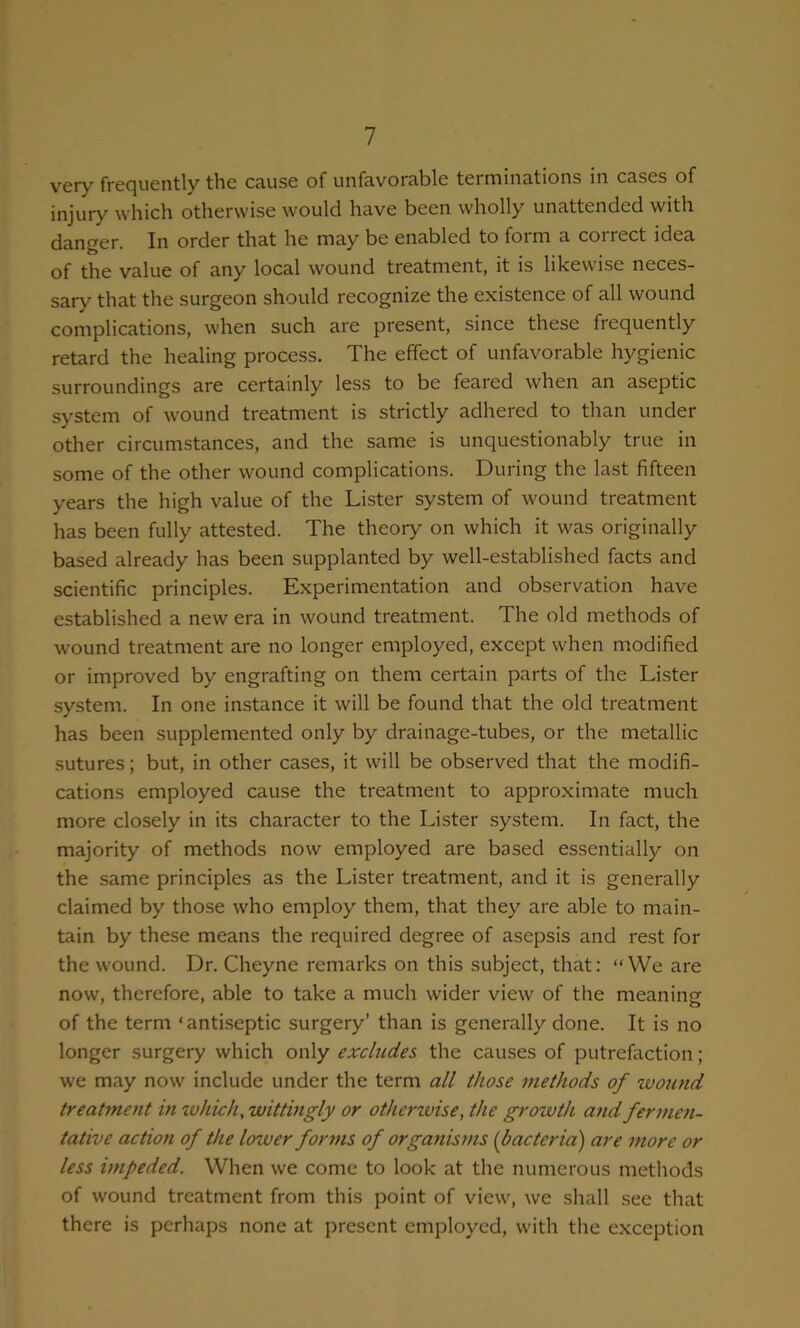 very frequently the cause of unfavorable terminations in cases of injury which otherwise would have been wholly unattended with danger. In order that he may be enabled to form a correct idea of the value of any local wound treatment, it is likewise neces- sary that the surgeon should recognize the existence of all wound complications, when such are present, since these frequently retard the healing process. The effect of unfavorable hygienic surroundings are certainly less to be feared when an aseptic system of wound treatment is strictly adhered to than under other circumstances, and the same is unquestionably true in some of the other wound complications. During the last fifteen years the high value of the Lister system of wound treatment has been fully attested. The theory on which it was originally based already has been supplanted by well-established facts and scientific principles. Experimentation and observation have established a new era in wound treatment. The old methods of wound treatment are no longer employed, except when modified or improved by engrafting on them certain parts of the Lister system. In one instance it will be found that the old treatment has been supplemented only by drainage-tubes, or the metallic sutures; but, in other cases, it will be observed that the modifi- cations employed cause the treatment to approximate much more closely in its character to the Lister system. In fact, the majority of methods now employed are based essentially on the same principles as the Lister treatment, and it is generally claimed by those who employ them, that they are able to main- tain by these means the required degree of asepsis and rest for the wound. Dr. Cheyne remarks on this subject, that: “VVe are now, therefore, able to take a much wider view of the meaning of the term ‘antiseptic surgery’ than is generally done. It is no longer surgery which only excludes the causes of putrefaction; we may now include under the term all those methods of wound treatment in which, wittingly or otherwise, the growth and fermen- tative action of the lower forms of organisms {bacteria) are more or less impeded. When we come to look at the numerous methods of wound treatment from this point of view, we shall see that there is perhaps none at present employed, with the exception