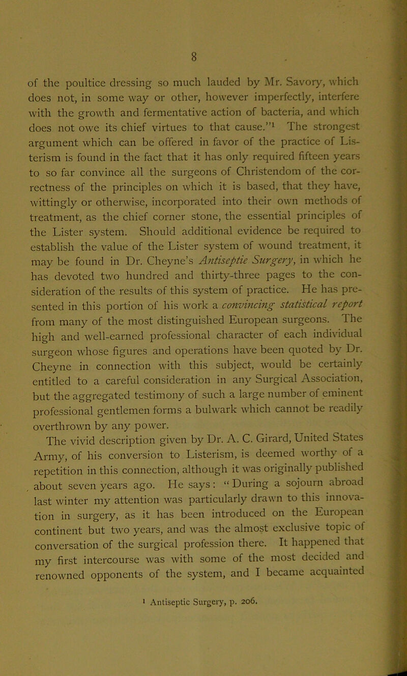 of the poultice dressing so much lauded by Mr. Savory, which does not, in some way or other, however imperfectly, interfere with the growth and fermentative action of bacteria, and which does not owe its chief virtues to that cause.”^ The strongest argument which can be offered in favor of the practice of Li.s- terism is found in the fact that it has only required fifteen years to so far convince all the surgeons of Christendom of the cor- rectness of the principles on which it is based, that they have, wittingly or otherwise, incorporated into their own methods of treatment, as the chief corner stone, the essential principles of the Lister system. Should additional evidence be required to establish the value of the Lister system of wound treatment, it may be found in Dr. Cheyne’s Antiseptic Surgery, in which he has devoted two hundred and thirty-three pages to the con- sideration of the results of this system of practice. He has pre- sented in this portion of his work a convincing statistical report from many of the most distinguished European surgeons. The high and well-earned professional character of each individual surgeon whose figures and operations have been quoted by Dr. Cheyne in connection with this subject, would be certainly entitled to a careful consideration in any Surgical Association, but the aggregated testimony of such a large number of eminent professional gentlemen forms a bulwark which cannot be readily overthrown by any power. The vivid description given by Dr. A. C. Girard, United States Army, of his conversion to Listerism, is deemed worthy of a repetition in this connection, although it was originally published about seven years ago. He says : “ During a sojourn abroad last winter my attention was particularly drawn to this innova- tion in surgery, as it has been introduced on the European continent but two years, and was the almost exclusive topic of conversation of the surgical profession there. It happened that my first intercourse was with some of the most decided and renowned opponents of the system, and I became acquainted • Antiseptic Surgery, p. 206.