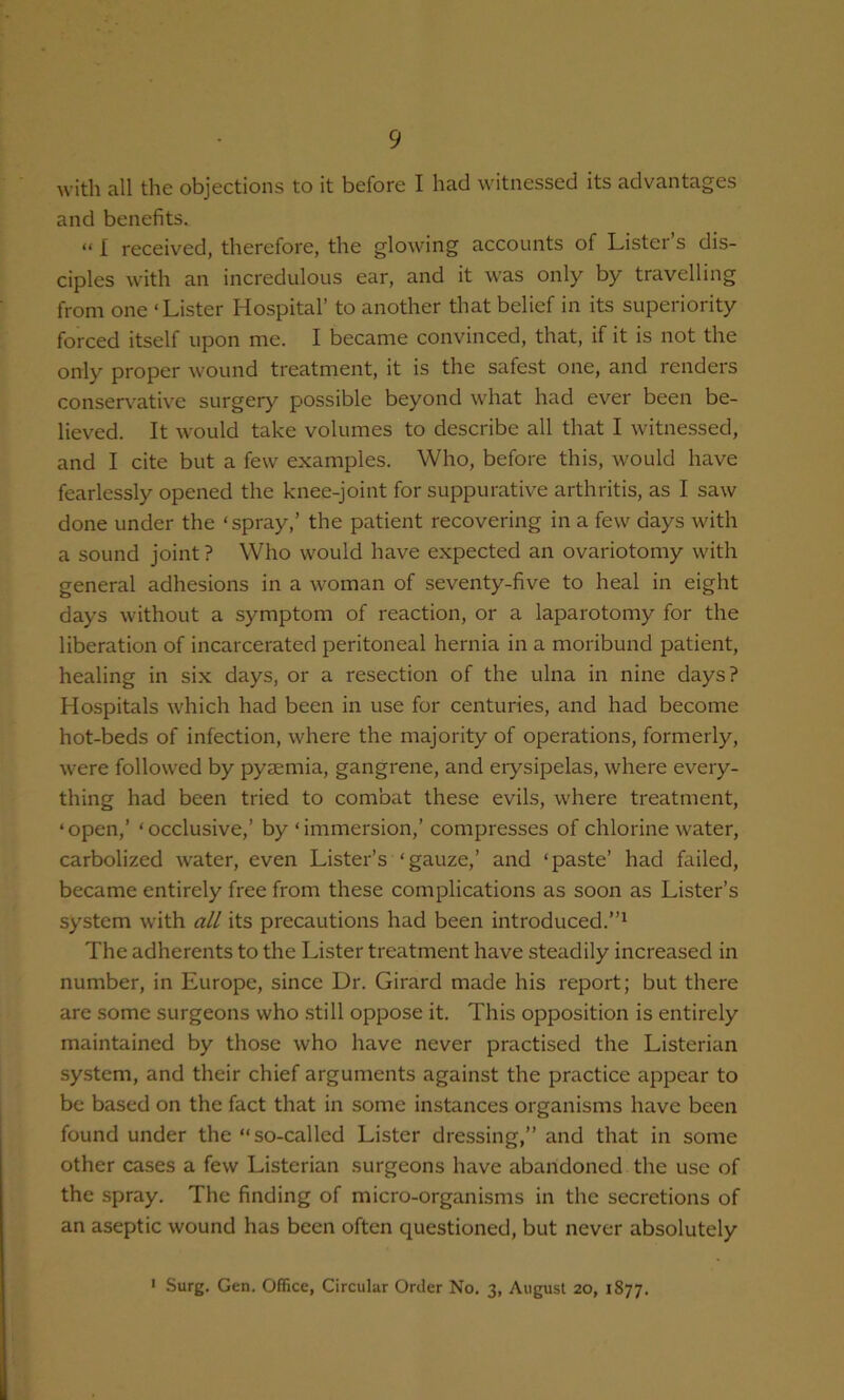 with all the objections to it before I had witnessed its advantages and benefits. “ I received, therefore, the glowing accounts of Lister’s dis- ciples with an incredulous ear, and it was only by travelling from one ‘Lister Hospital’ to another that belief in its superiority forced itself upon me. I became convinced, that, if it is not the only proper wound treatment, it is the safest one, and renders conservative surgery possible beyond what had ever been be- lieved. It would take volumes to describe all that I witnessed, and I cite but a few examples. Who, before this, would have fearlessly opened the knee-joint for suppurative arthritis, as I saw done under the ‘ spray,’ the patient recovering in a few days with a sound joint ? Who would have expected an ovariotomy with general adhesions in a woman of seventy-five to heal in eight days without a symptom of reaction, or a laparotomy for the liberation of incarcerated peritoneal hernia in a moribund patient, healing in six days, or a resection of the ulna in nine days? Hospitals which had been in use for centuries, and had become hot-beds of infection, where the majority of operations, formerly, were followed by pyjemia, gangrene, and erysipelas, where every- thing had been tried to com’oat these evils, where treatment, ‘ open,’ ‘ occlusive,’ by ‘ immersion,’ compresses of chlorine water, carbolized water, even Lister’s ‘gauze,’ and ‘paste’ had failed, became entirely free from these complications as soon as Lister’s system with all its precautions had been introduced.”^ The adherents to the Lister treatment have steadily increased in number, in Europe, since Dr. Girard made his report; but there are some surgeons who still oppose it. This opposition is entirely maintained by those who have never practised the Listerian system, and their chief arguments against the practice appear to be based on the fact that in some instances organisms have been found under the “so-called Lister dressing,” and that in some other cases a few Listerian surgeons have abandoned the use of the spray. The finding of micro-organisms in the secretions of an aseptic wound has been often questioned, but never absolutely ' Surg. Gen. Office, Circular Order No. 3, August 20, 1877.
