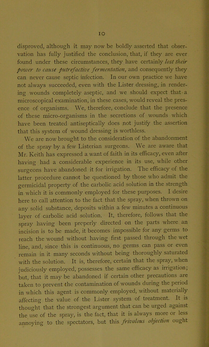 lO disproved, although it may now be boldly asserted that obser- vation has fully justified the conclusion, that, if they are ever found under these circumstances, they have certainly lost their power to cause putrefactive fermentatioji, and consequently they can never cause septic infection. In our own practice we have not always succeeded, even with the Lister dressing, in render- ing wounds completely aseptic, and we should expect that a microscopical examination, in these cases, would reveal the pres- ence of organisms. We, therefore, conclude that the presence of these micro-organisms in the secretions of wounds which have been treated antiseptically does not justify the assertion that this system of wound dressing is worthless. We are now brought to the consideration of the abandonment of the spray by a few Listerian surgeons. We are aware that Mr. Keith has expressed a want of faith in its efficacy, even after having had a considerable experience in its use, while other surgeons have abandoned it for irrigation. The efficacy of the latter procedure cannot be questioned by those who admit the germicidal property of the carbolic acid solution in the strength in which it is commonly employed for these purposes. I desire here to call attention to the fact that the spray, when thrown on any solid substance, deposits within a few minutes a continuous layer of carbolic acid solution. It, therefore, follows that the spray having been properly directed on the parts where an incision is to be made, it becomes impossible for any germs to reach the wound without having first passed through the wet line, and, since this is continuous, no germs can pass or even remain in it many seconds without being thoroughly saturated with the solution. It is, therefore, certain that the spray, when judiciously employed, possesses the same efficacy as irrigation; but, that it may be abandoned if certain other precautions are taken to prevent the contamination of wounds during the period in which this agent is commonly employed, without materially affecting the value of the Lister system of treatment. It is thought that the strongest argument that can be urged against the use of the spray, is the fact, that it is always more or less annoying to the spectators, but this frivolous objection ought