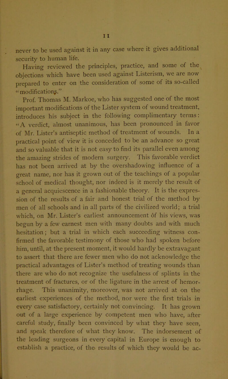 never to be used against it in any case where it gives additional security to human life. Having reviewed the principles, practice, and some of the objections which have been used against Listerism, we are now prepared to enter on the consideration of some of its so-called “ modification^.” Prof. Thomas M. Markoe, who has suggested one of the most important modifications of the Lister system of wound treatment, introduces his subject in the following complimentary terms: “A verdict, almost unanimous, has been pronounced in favor of Mr. Lister’s antiseptic method of treatment of wounds. In a practical point of view it is conceded to be an advance so great and so valuable that it is not easy to find its parallel even among the amazing strides of modern surgery. This favorable verdict has not been arrived at by the overshadowing influence of a great name, nor has it grown out of the teachings of a popular school of medical thought, nor indeed is it merely the result of a general acquiescence in a fashionable theory. It is the expres- sion of the results of a fair and honest trial of the method by men of all schools and in all parts of the civilized world; a trial which, on Mr. Lister’s earliest announcement of his views, was begun by a few earnest men with many doubts and with much hesitation; but a trial in which each succeeding witness con- firmed the favorable testimony of those who had spoken before him, until, at the present moment, it would hardly be extravagant to assert that there are fewer men who do not acknowledge the practical advantages of Lister’s method of treating wounds than there are who do not recognize the usefulness of splints in the treatment of fractures, or of the ligature in the arrest of hemor- rhage. This unanimity, moreover, was not arrived at on the earliest experiences of the method, nor were the first trials in every case satisfactory, certainly not convincing. It has grown out of a large experience by competent men who have, after careful study, finally been convinced by what they have seen, and speak therefore of what they know. The indorsement of the leading surgeons in every capital in Europe is enough to establish a practice, of the- results of which they would be ac-