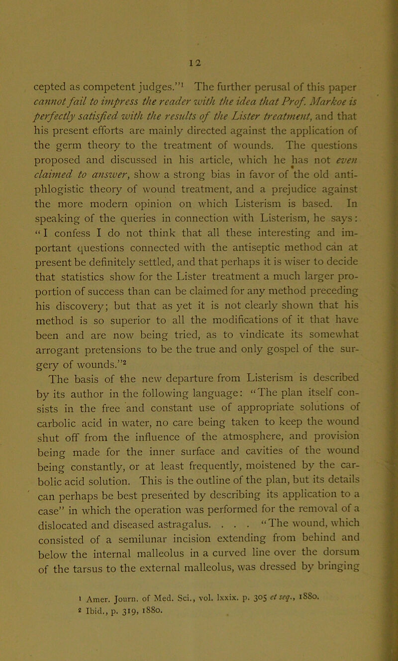 cepted as competent judges.”^ The further perusal of this paper cannot fail to impress the reader zvith the idea that Prof. Markoe is perfectly satisfied with the reszdts of the Lister treatment, and that his present efforts are mainly directed against the application of the germ theory to the ti'eatment of wounds. The questions proposed and discussed in his article, which he has not eveji claimed to answer, show a strong bias in favor of the old anti- phlogistic theory of wound treatment, and a prejudice against the more modern opinion on which Listerism is based. In speaking of the queries in connection with Listerism, he says: “ I confess I do not think that all these interesting and im- portant questions connected with the antiseptic method can at present be definitely settled, and that perhaps it is wiser to decide that statistics show for the Lister treatment a much larger pro- portion of success than can be claimed for any method preceding his discovery; but that as yet it is not clearly shown that his method is so superior to all the modifications of it that have been and are now being tried, as to vindicate its somewhat arrogant pretensions to be the true and only gospel of the sur- gery of wounds. The basis of the new departure from Listerdsm is described by its author in the following language: “The plan itself con- sists in the free and constant use of appropriate solutions of carbolic acid in water, no care being taken to keep the wound shut off from the influence of the atmosphere, and provision being made for the inner surface and cavities of the wound being constantly, or at least frequently, moistened by the car- bolic acid solution. This is the outline of the plan, but its details can perhaps be best presented by describing its application to a case” in which the operation was performed for the removal of a dislocated and diseased astragalus. . . . “The wound, which consisted of a semilunar incision extending from behind and below the internal malleolus in a curved line over the dorsum of the tarsus to the external malleolus, was dressed by bringing ' Amer. Journ. of Med. Sci., vol. Ixxix. p. 305 et seq., iSSo. s Ibid., p. 319, 1880.