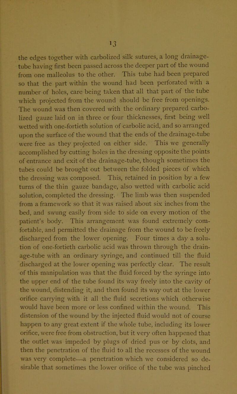 >3 the edges together with carbolized silk sutures, a long drainage- tube having first been passed across the deeper part of the wound from one malleolus to the other. This tube had been prepared so that the part within the wound had been perforated with a number of holes, care being taken that all that part of the tube which projected from the wound should be free from openings. The wound was then covered with the ordinary prepared carbo- lized gauze laid on in three or four thicknesses, first being well wetted with one-fortieth solution of carbolic acid, and so arranged upon the surface of the wound that the ends of the drainage-tube were free as they projected on either side. This we generally accomplished by cutting holes in the dressing opposite the points of entrance and exit of the drainage-tube, though sometimes the tubes could be brought out between the folded pieces of which the dressing was composed. This, retained in position by a few turns of the thin gauze bandage, also wetted with carbolic acid solution, completed the dressing. The limb was then suspended from a framework so that it was raised about six inches from the bed, and swung easily from side to side on every motion of the patient’s body. This arrangement was found extremely com- fortable, and permitted the drainage from the wound to be freely discharged from the lower opening. Four times a day a solu- tion of one-fortieth carbolic acid was thrown through the drain- age-tube with an ordinary .syringe, and continued till the fluid discharged at the lower opening was perfectly clear. The result of this manipulation was that the fluid forced by the syringe into the upper end of the tube found its way freely into the cavity of the wound, distending it, and then found its way out at the lower orifice carrying witli it all the fluid secretions which otherwise would have been more or less confined witliin the wound. This distension of the wound by the injected fluid would not of course happen to any great extent if the whole tube, including its lower orifice, were free from obstruction, but it very often happened that the outlet was impeded by plugs of dried pus or by clots, and then the penetration of the fluid to all the recesses of the wound was very complete—a penetration which we considered so de- sirable that sometimes the lower orifice of the tube was pinched