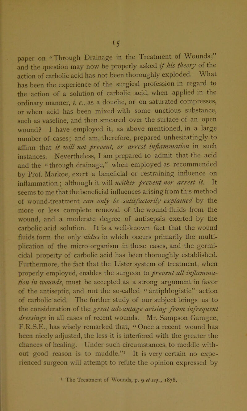 ^5 pciper on “Through Drain&gc in the Tres-tnicnt of Wounds, and the question may now be properly asked if his theory of the action of carbolic acid has not been thoroughly exploded. What has been the experience of the surgical profession in regard to the action of a solution of carbolic acid, when applied in the ordinary manner, i. e., as a douche, or on saturated compresses, or when acid has been mixed with some unctious substance, such as vaseline, and then smeared over the surface of an open wound? I have employed it, as above mentioned, in a large number of cases; and am, therefore, prepared unhesitatingly to affirm that it ivill not prevent, or arrest inflammation in such instances. Nevertheless, I am prepared to admit that the acid and the “ through drainage,” when employed as recommended by Prof. Markoe, exert a beneficial or restraining influence on inflammation ; although it will neither prevent nor arrest it. It seems to me that the beneficial influences arising from this method of wound-treatment can only be satisfactorily explained by the more or less complete removal of the wound fluids from the wound, and a moderate degree of antisepsis exerted by the carbolic acid solution. It is a well-known fact that the wound fluids form the only nidus in which occurs primarily the multi- plication of the micro-organism in these cases, and the germi- cidal property of carbolic acid has been thoroughly established. Furthermore, the fact that the Lister system of treatment, when properly employed, enables the surgeon to prevent all inflamma- tion in wounds, must be accepted as a strong argument in favor of the antiseptic, and not the so-called “ antiphlogistic” action of carbolic acid. The further study of our subject brings us to the consideration of the great advantage arising from infrequent dressings in all cases of recent wounds. Mr. Sampson Gamgee, P'.R.S.E., has wisely remarked that, “ Once a recent wound has been nicely adjusted, the less it is interfered with the greater the chances of healing. Under such circumstances, to meddle with- out good reason is to muddle.”* It is very certain no expe- rienced surgeon will attempt to refute the opinion expressed by