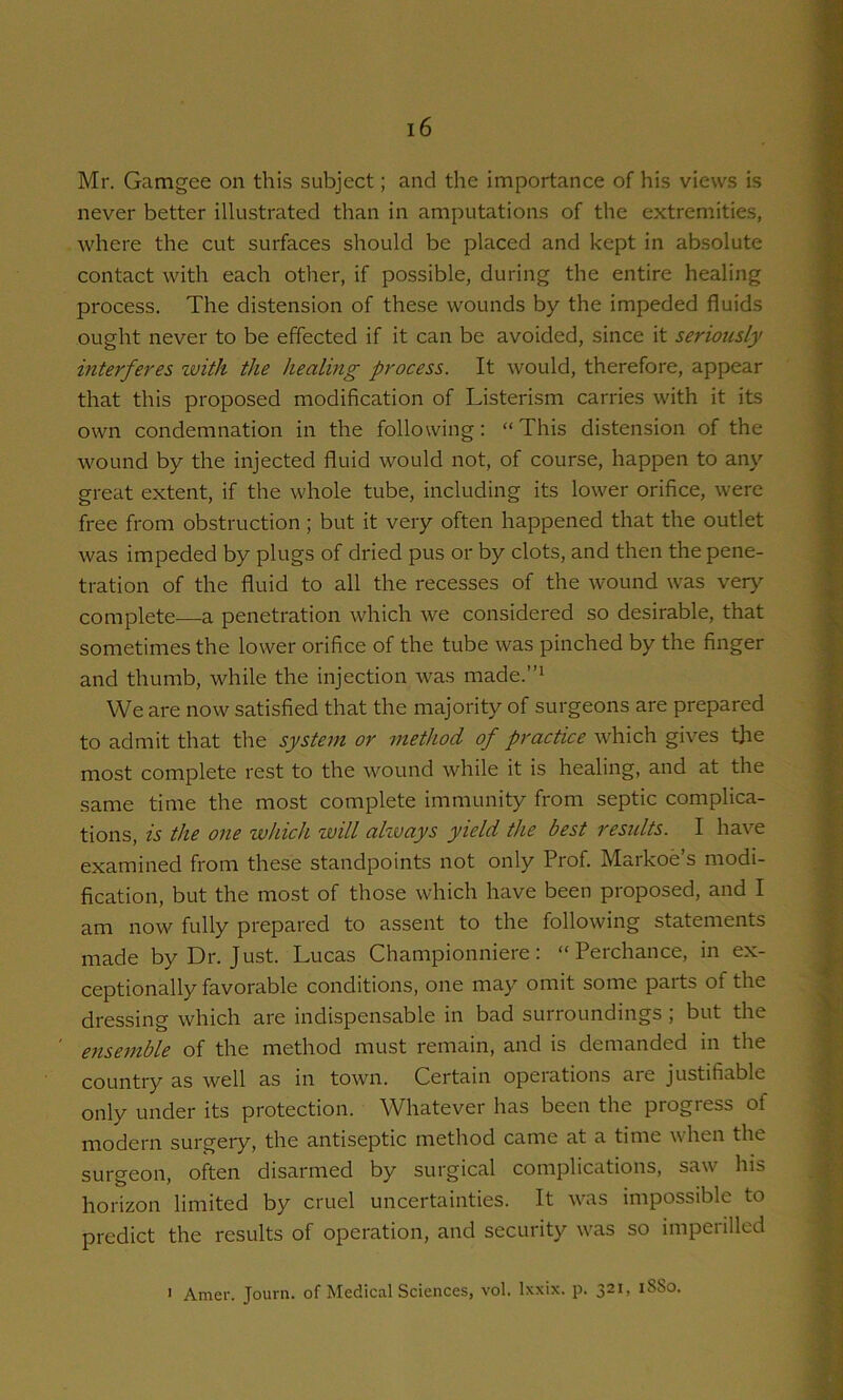 Mr. Gamgee on this subject; and the importance of his views is never better illustrated than in amputations of the extremities, where the cut surfaces should be placed and kept in absolute contact with each other, if possible, during the entire healing process. The distension of these wounds by the impeded fluids ought never to be effected if it can be avoided, since it seriously interferes with the healing process. It would, therefore, appear that this proposed modification of Listerism carries with it its own condemnation in the following: “ This distension of the wound by the injected fluid would not, of course, happen to any great extent, if the whole tube, including its lower orifice, were free from obstruction ; but it very often happened that the outlet was impeded by plugs of dried pus or by clots, and then the pene- tration of the fluid to all the recesses of the wound was very complete—a penetration which we considered so desirable, that sometimes the lower orifice of the tube was pinched by the finger and thumb, while the injection was made.”i We are now satisfied that the majority of surgeons are prepared to admit that the system or method of practice which gives the most complete rest to the wound while it is healing, and at the same time the most complete immunity from septic complica- tions, is the one which will ahvays yield the best residts. I have examined from these standpoints not only Prof. Markoe’s modi- fication, but the most of those which have been proposed, and I am now fully prepared to assent to the following statements made by Dr. Just. Lucas Championniere: “Perchance, in ex- ceptionally favorable conditions, one may omit some parts of the dressing which are indispensable in bad surroundings ; but the ensemble of the method must remain, and is demanded in the country as well as in town. Certain operations are justifiable only under its protection. Whatever has been the progress of modern surgery, the antiseptic method came at a time when the surgeon, often disarmed by surgical complications, saw his horizon limited by cruel uncertainties. It was impossible to predict the results of operation, and security was so imperilled ' Amer. Journ. of Medical Sciences, vol. Ixxix. p. 321, 18S0.
