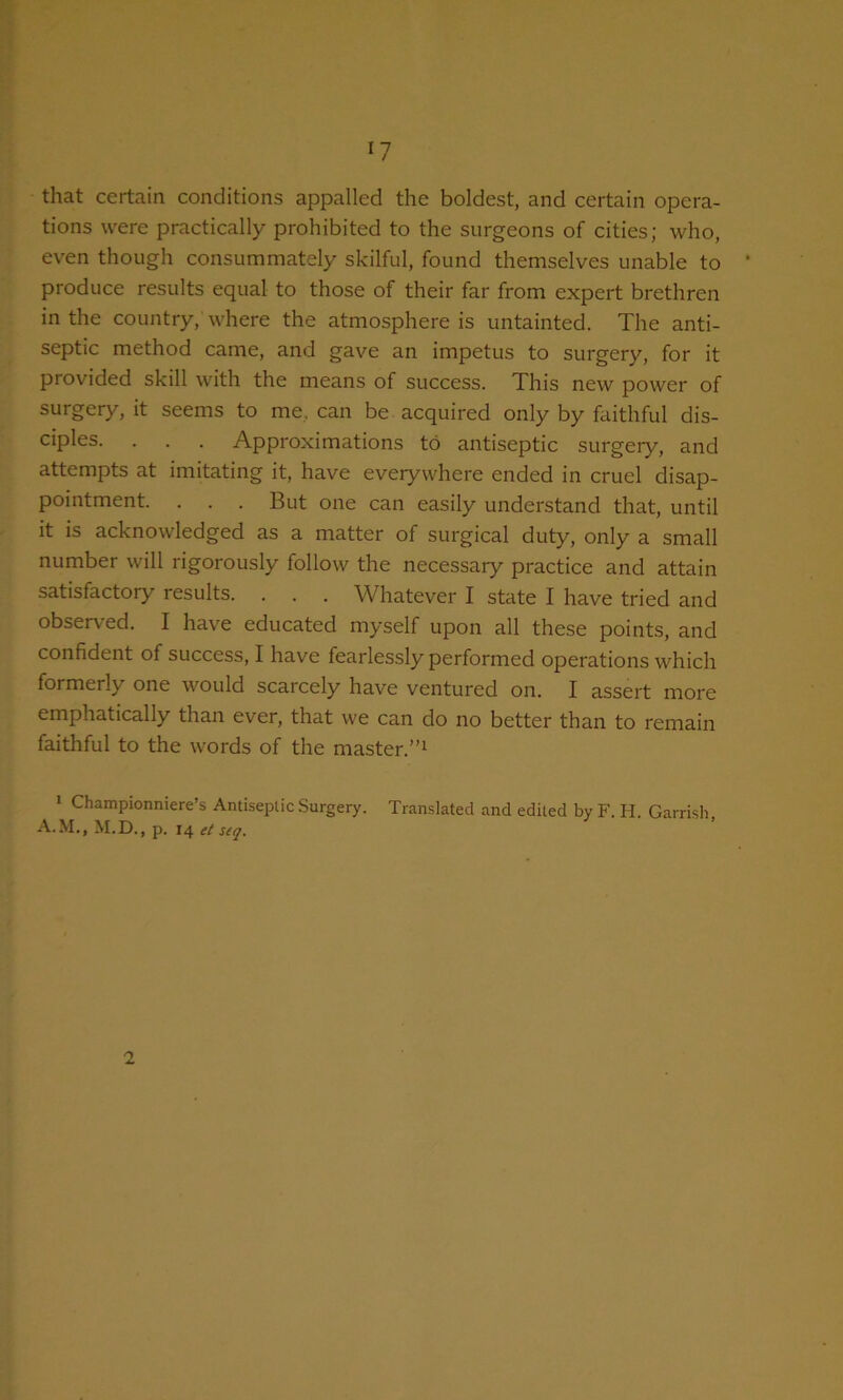 that certain conditions appalled the boldest, and certain opera- tions were practically prohibited to the surgeons of cities; who, even though consummately skilful, found themselves unable to produce results equal to those of their far from expert brethren in the country, where the atmosphere is untainted. The anti- septic method came, and gave an impetus to surgery, for it provided skill with the means of success. This new power of surgery, it seems to me, can be acquired only by faithful dis- ciples. . . . Approximations to antiseptic surgery, and attempts at imitating it, have everywhere ended in cruel disap- pointment. . . . But one can easily understand that, until it is acknowledged as a matter of surgical duty, only a small number will rigorously follow the necessary practice and attain satisfactory results. . . . Whatever I state I have tried and observed. I have educated myself upon all these points, and confident of success, I have fearlessly performed operations which formerly one would scarcely have ventured on. I assert more emphatically than ever, that we can do no better than to remain faithful to the words of the master.”i » Championniere’s Antiseplic Surgery. Translated and edited by F. H. Garrish, A.M., M.D., p. 14 et s(q. 2