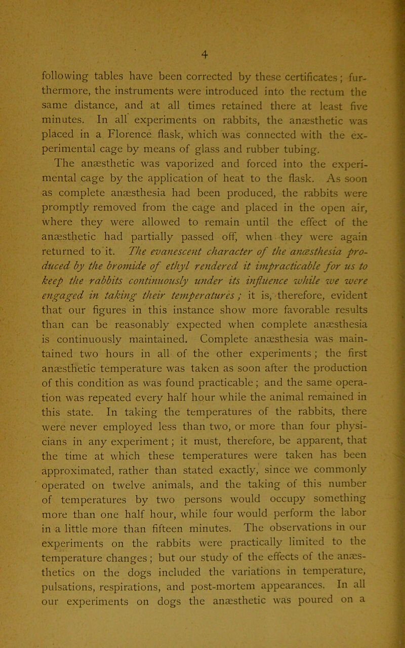 following tables have been corrected by these certificates; fur- thermore, the instruments were introduced into the rectum the same distance, and at all times retained there at least five minutes. In all experiments on rabbits, the anaesthetic was placed in a Florence flask, which was connected with the ex- perimental cage by means of glass and rubber tubing. The anaesthetic was vaporized and forced into the experi- mental cage by the application of heat to the flask. As soon as complete anaesthesia had been produced, the rabbits were promptly removed from the cage and placed in the open air, where they were allowed to remain until the effect of the anaesthetic had partially passed off, when they were again returned to it. The evanescent character of the ancesthesia pro- duced by the bromide of ethyl rendered it impracticable for us to keep the rabbits continuously under its influence while we were engaged in taking their temperatures; it is, therefore, evident that our figures in this instance show more favorable results than can be reasonably expected when complete anaesthesia is continuously maintained. Complete anaesthesia was main- tained two hours in all of the other experiments; the first anaesthetic temperature was taken as soon after the production of this condition as was found practicable; and the same opera- tion was repeated every half hour while the animal remained in this state. In taking the temperatures of the rabbits, there were never employed less than two, or more than four physi- cians in any experiment; it must, therefore, be apparent, that the time at which these temperatures were taken has been approximated, rather than stated exactly, since we commonly operated on twelve animals, and the taking of this number of temperatures by two persons would occupy something more than one half hour, while four would perform the labor in a little more than fifteen minutes. The observations in our experiments on the rabbits were practically limited to the temperature changes; but our study of the effects of the anaes- thetics on the dogs included the variations in temperature, pulsations, respirations, and post-mortem appearances. In all our experiments on dogs the anaesthetic was poured on a