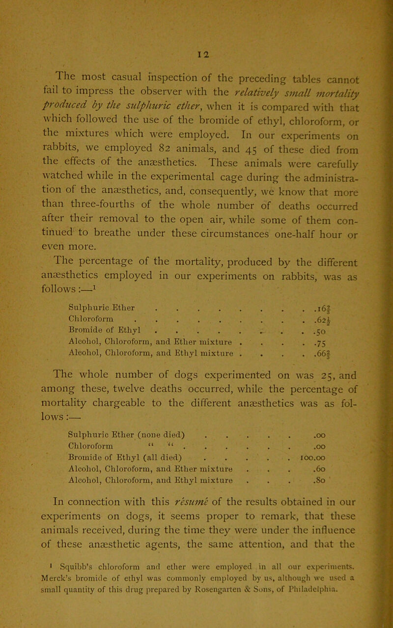 The most casual inspection of the preceding tables cannot fail to impress the observer with the relatively small mortality produced by the sulphuric ether, when it is compared with that which followed the use of the bromide of ethyl, chloroform, or the mixtures which were employed. In our experiments on rabbits, we employed 82 animals, and 45 of these died from the effects of the anaesthetics. These animals were carefully watched while in the experimental cage during the administra- tion of the anaesthetics, and, consequently, we know that more than three-fourths of the whole number of deaths occurred after their removal to the open air, while some of them con- tinued to breathe under these circumstances one-half hour or even more. The percentage of the mortality, produced by the different anaesthetics employed in our experiments on rabbits, was as follows:—1 Sulphuric Ether i6| Chloroform 62^ Bromide of Ethyl . .;o Alcohol, Chloroform, and Ether mixture 75 Alcohol, Chloroform, and Ethyl mixture .... .66§ The whole number of dogs experimented on was 25, and among these, twelve deaths occurred, while the percentage of mortality chargeable to the different anaesthetics was as fol- lows :— Sulphuric Ether (none died) .00 Chloroform “ “ . . . . . . .00 Bromide of Ethyl (all died) ..... 100.00 Alcohol, Chloroform, and Ether mixture . . . .60 Alcohol, Chloroform, and Ethyl mixture . . . .So In connection with this resume of the results obtained in our experiments on dogs, it seems proper to remark, that these animals received, during the time they were under the influence of these anaesthetic agents, the same attention, and that the 1 Squibb’s chloroform and ether were employed in all our experiments. Merck’s bromide of ethyl was commonly employed by us, although we used a small quantity of this drug prepared by Kosengarlen & Sons, of Philadelphia.