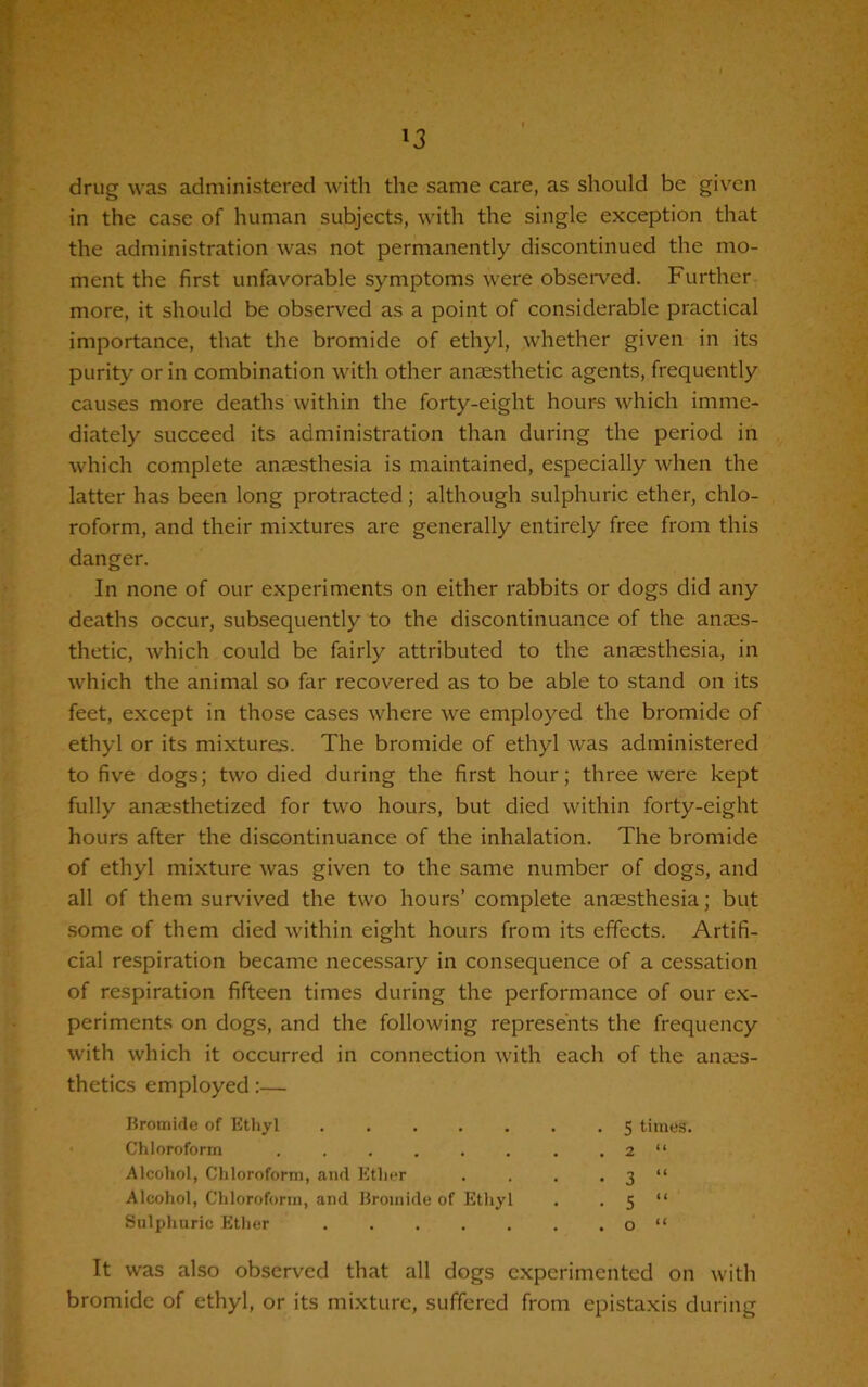 drug was administered with the same care, as should be given in the case of human subjects, with the single exception that the administration was not permanently discontinued the mo- ment the first unfavorable symptoms were observed. Further more, it should be observed as a point of considerable practical importance, that the bromide of ethyl, whether given in its purity or in combination with other anaesthetic agents, frequently causes more deaths within the forty-eight hour-s which imme- diately succeed its administration than during the period in which complete anaesthesia is maintained, especially when the latter has been long protracted; although sulphuric ether, chlo- roform, and their mixtures are generally entirely free from this danger. In none of our experiments on either rabbits or dogs did any deaths occur, subsequently to the discontinuance of the anaes- thetic, which could be fairly attributed to the anaesthesia, in which the animal so far recovered as to be able to stand on its feet, except in those cases where we employed the bromide of ethyl or its mixtures. The bromide of ethyl was administered to five dogs; two died during the first hour; three were kept fully anaesthetized for two hours, but died within forty-eight hours after the discontinuance of the inhalation. The bromide of ethyl mixture was given to the same number of dogs, and all of them survived the two hours’ complete anaesthesia; but some of them died within eight hours from its effects. Artifi- cial respiration became necessary in consequence of a cessation of respiration fifteen times during the performance of our ex- periments on dogs, and the following represents the frequency with which it occurred in connection with each of the anaes- thetics employed:— Bromide of Ethyl Chloroform ...... Alcohol, Chloroform, and Ether Alcohol, Chloroform, and Bromide of Ethyl Sulphuric Ether S times. 2 “ o “ It was also observed that all dogs experimented on with bromide of ethyl, or its mixture, suffered from epistaxis during