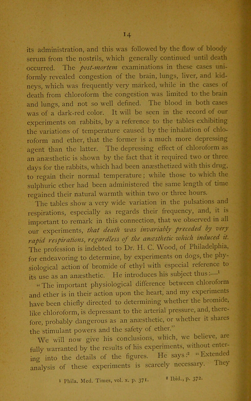 *4 its administration, and this was followed by the flow of bloody serum from the nostrils, which generally continued until death occurred. The post-mortem examinations in these cases uni- formly revealed congestion of the brain, lungs, liver, and kid- neys, which was frequently very marked, while in the cases of death from chloroform the congestion was limited to the brain and lungs, and not so well defined. The blood in both cases was of a dark-red color. It will be seen in the record of our experiments on rabbits, by a reference to the tables exhibiting the variations of temperature caused by the inhalation of chlo- roform and ether, that the former is a much more depressing agent than the latter. The depressing effect of chloroform as an anaesthetic is shown by the fact that it required two or three days for the rabbits, which had been anaesthetized with this drug, to regain their normal temperature; while those to which the sulphuric ether had been administered the same length of time regained their natural warmth within two or three hours. The tables show a very wide variation in the pulsations and respirations, especially as regards their frequency, and, it is important to remark in this connection, that we observed in all our experiments, that death was invariably preceded by very rapid respirations, regardless of the anaesthetic which induced it. The profession is indebted to Dr. H. C. Wood, of Philadelphia, for endeavoring to determine, by experiments on dogs, the phy- siological action of bromide of ethyl with especial reference to its use as an anaesthetic. He introduces his subject thus. 1 “ The important physiological difference between chloroform and ether is in their action upon the heart, and my experiments have been chiefly directed to determining whether the bromide, like chloroform, is depressant to the arterial pressure, and, there- fore, probably dangerous as an anaesthetic, or whether it shares the stimulant powers and the safety of ether.” We will now give his conclusions, which, we believe, are fully warranted by the results of his experiments, without enter- ing into the details of the figures. He says:2 “Extended analysis of these experiments is scarcely necessary.