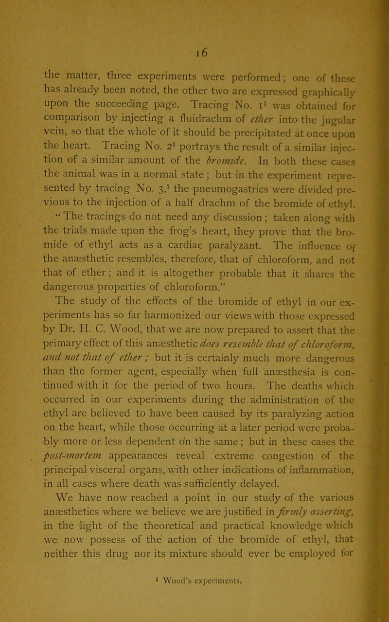 the matter, three experiments were performed; one of these has already been noted, the other two are expressed graphically upon the succeeding page. Tracing No. i1 was obtained for comparison by injecting a fluidrachm of ether into the jugular vein, so that the whole of it should be precipitated at once upon the heart. Tracing No. 21 portrays the result of a similar injec- tion of a similar amount of the bromide. In both these cases the animal was in a normal state; but in the experiment repre- sented by tracing No. 3,1 the pneumogastrics were divided pre- vious to the injection of a half drachm of the bromide of ethyl. “ The tracings do not need any discussion; taken along with the trials made upon the frog’s heart, they prove that the bro- mide of ethyl acts as a cardiac paralyzant. The influence of the anaesthetic resembles, therefore, that of chloroform, and not that of ether; and it is altogether probable that it shares the dangerous properties of chloroform.” The study of the effects of the bromide of ethyl in our ex- periments has so far harmonized our views with those expressed by Dr. H. C. Wood, that we are now prepared to assert that the primary effect of this anaesthetic^^ resemble that of chloroform, and not that of ether ; but it is certainly much more dangerous than the former agent, especially when full anaesthesia is con- tinued with it for the period of two hours. The deaths which occurred in our experiments during the administration of the ethyl are believed to have been caused by its paralyzing action on the heart, while those occurring at a later period were proba- bly more or less dependent on the same; but in these cases the post-mortem appearances reveal extreme congestion of the principal visceral organs, with other indications of inflammation, in all cases where death was sufficiently delayed. We have now reached a point in our study of the various anaesthetics where we believe we are justified in firmly asserting, in the light of the theoretical and practical knowledge which we now possess of the action of the bromide of ethyl, that neither this drug nor its mixture should ever be employed for