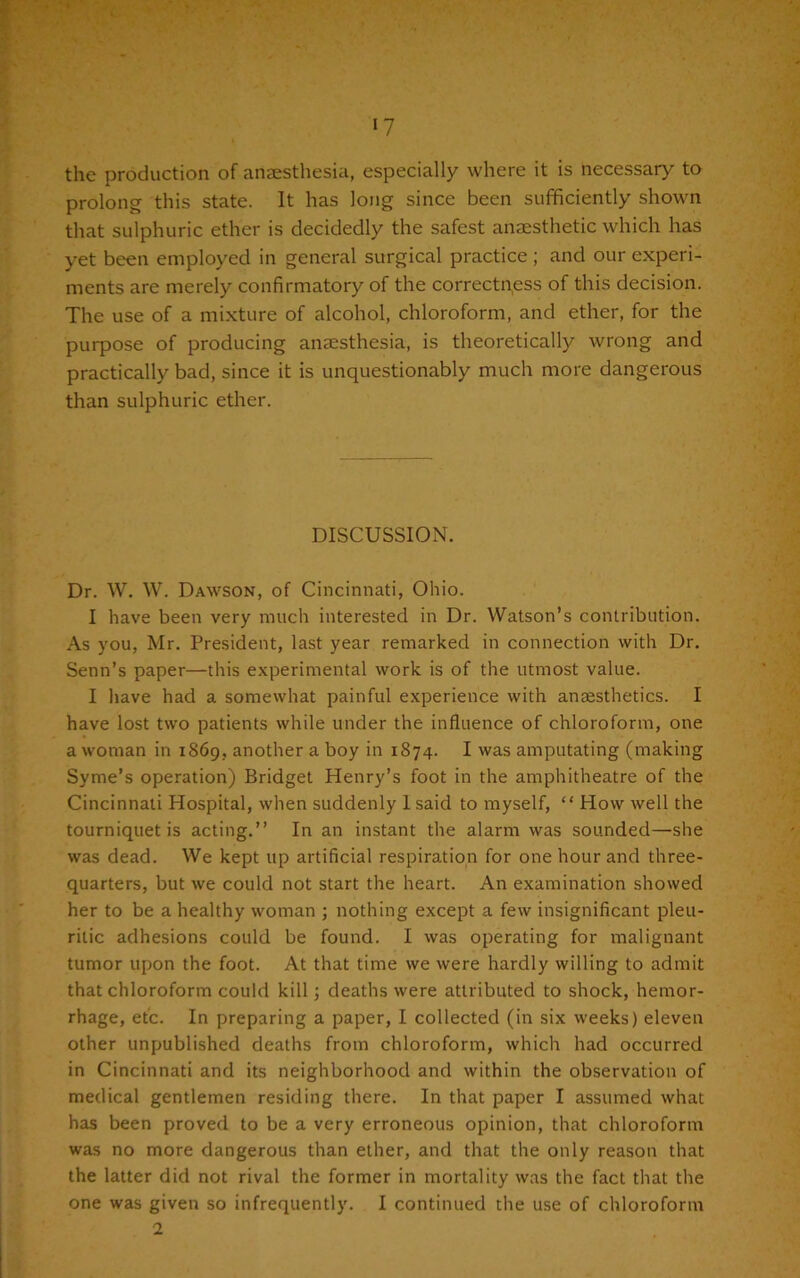 the production of anaesthesia, especially where it is necessary to prolong this state. It has long since been sufficiently shown that sulphuric ether is decidedly the safest anaesthetic which has yet been employed in general surgical practice ; and our experi- ments are merely confirmatory of the correctness of this decision. The use of a mixture of alcohol, chloroform, and ether, for the purpose of producing anaesthesia, is theoretically wrong and practically bad, since it is unquestionably much more dangerous than sulphuric ether. DISCUSSION. Dr. W. W. Dawson, of Cincinnati, Ohio. I have been very much interested in Dr. Watson’s contribution. As you, Mr. President, last year remarked in connection with Dr. Senn’s paper—this experimental work is of the utmost value. I have had a somewhat painful experience with anaesthetics. I have lost two patients while under the influence of chloroform, one a woman in 1869, another a boy in 1874. I was amputating (making Syme’s operation) Bridget Henry’s foot in the amphitheatre of the Cincinnati Hospital, when suddenly 1 said to myself, “ How well the tourniquet is acting.” In an instant the alarm was sounded—she was dead. We kept up artificial respiration for one hour and three- quarters, but we could not start the heart. An examination showed her to be a healthy woman ; nothing except a few insignificant pleu- ritic adhesions could be found. I was operating for malignant tumor upon the foot. At that time we were hardly willing to admit that chloroform could kill; deaths were attributed to shock, hemor- rhage, etc. In preparing a paper, I collected (in six weeks) eleven other unpublished deaths from chloroform, which had occurred in Cincinnati and its neighborhood and within the observation of medical gentlemen residing there. In that paper I assumed what has been proved to be a very erroneous opinion, that chloroform was no more dangerous than ether, and that the only reason that the latter did not rival the former in mortality was the fact that the one was given so infrequently. I continued the use of chloroform 2