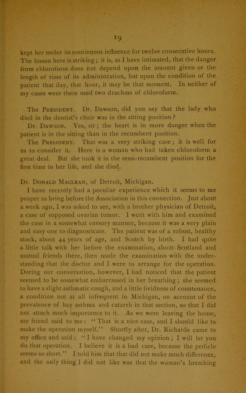 kept her under its continuous influence for twelve consecutive hours. The lesson here is striking; it is, as I have intimated, that the danger from chloroform does not depend upon the amount given or the length of time of its administration, but upon the condition of the patient that day, that hour, it may be that moment. In neither of my cases were there used two drachms of chloroform. The President. Dr. Dawson, did you say that the lady who died in the dentist’s chair was in the sitting position? Dr. Dawson. Yes, sir; the heart is in more danger when the patient is in the sitting than in the recumbent position. The President. That was a very striking case; it is well for us to consider it. Here is a woman who had taken chloroform a great deal. But she took it in the semi-recumbent position for the first time in her life, and she died. Dr. Donald Maclean, of Detroit, Michigan. I have recently had a peculiar experience which it seems to me proper to bring before the Association in this connection. Just about a week ago, I was asked to see, with a brother physician of Detroit, a case of supposed ovarian tumor. I went with him and examined the case in a somewhat cursory manner, because it was a very plain and easy one to diagnosticate. The patient was of a robust, healthy stock, about 44 years of age, and Scotch by birth. I had quite a little talk with her before the examination, about Scotland and mutual friends there, then made the examination with the under- standing that the doctor and I were to arrange for the operation. During our conversation, however, I had noticed that the patient seemed to be somewhat embarrassed in her breathing; she seemed to have a slight asthmatic cough, and a little lividness of countenance, a condition not at all infrequent in Michigan, on account of the prevalence of hay asthma and catarrh in that section, so that I did not attach much importance to it. As we were leaving the house, my friend said to me : “ That is a nice case, and I should like to make the operation myself.” Shortly after, Dr. Richards came to my office and said : “ I have changed my opinion ; I will let you do that operation. I believe it is a bad case, because the pedicle seems so short.” I told him that that did not make much difference, and the only thing I did not like was that the woman’s breathing