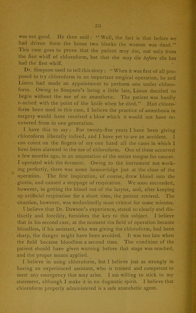 was not good. He then said : “Well, the fact is that before we had driven from the house two blocks the woman was dead.” This case goes to prove that the patient may die, not only from the first whiff of chloroform, but that she may die before she has had the first whiff. / Dr. Simpson used to tell this story : “ When it was first of all pro- posed to try chloroform in an important surgical operation, he and Liston had made an appointment to perform one under chloro- form. Owing to Simpson’s being a little late, Liston decided to begin without the use of an anaesthetic. The patient was hardly touched with the point of the knife when he died.” Had chloro- form been used in this case, I believe the practice of anaesthesia in surgery would have received a blow which it would not have re- covered from in one generation. I have this to say : For twenty-five years I have been giving chloroform liberally indeed, and I have yet to see an accident. I can count on the fingers of my one hand all the cases in which I have been alarmed in the use of chloroform. One of these occurred a few months ago, in an amputation of the entire tongue for cancer. I operated with the fcraseur. Owing to the instrument not work- ing perfectly, there was some hemorrhage just at the close of the operation. The first inspiration, of course, drew blood into the glottis, and caused a stoppage of respiration. We soon succeeded, however, in getting the blood out of the larynx, and, after keeping up artificial respiration for a short time, the patient revived. The situation, however, was undoubtedly most critical for some minutes. I believe that Dr. Dawson’s experience, stated so clearly and dis- tinctly and forcibly, furnishes the key to this subject. I believe that in his second case, at the moment the field of operation became bloodless, if his assistant, who was giving the chloroform, had been sharp, the danger might have been avoided. It was too late when the field became bloodless a second time. The condition of the patient should have given warning before that stage was reached, and the proper means applied. I believe in using chloroform, but I believe just as strongly in having an experienced assistant, who is trained and competent to meet any emergency that may arise. I am willing to stick to my statement, although I make it in no dogmatic spirit. I believe that chloroform properly administered is a safe anaesthetic agent.