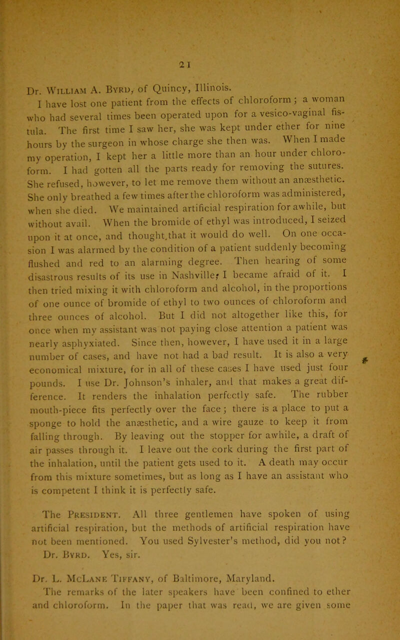 Dr. William A. Byrd, of Quincy, Illinois. I have lost one patient from the effects of chloroform ; a woman who had several times been operated upon for a vesico-vaginal fis- tula. The first time I saw her, she was kept under ether for nine hours by the surgeon in whose charge she then was. When I made my operation, I kept her a little more than an hour under chloro- form. I had gotten all the parts ready for removing the sutures. She refused, however, to let me remove them without an anaesthetic. She only breathed a few times after the chloroform was administered, when she died. We maintained artificial respiration for awhile, but without avail. When the bromide of ethyl was introduced, I seized upon it at once, and thought.that it would do well. On one occa- sion 1 was alarmed by the condition of a patient suddenly becoming flushed and red to an alarming degree. Then hearing of some disastrous results of its use in Nashville,* I became afraid of it. I then tried mixing it with chloroform and alcohol, in the propoitions of one ounce of bromide of ethyl to two ounces of chloiofotm and three ounces of alcohol. But I did not altogether like this, tor once when my assistant was not paying close attention a patient was nearly asphyxiated. Since then, however, I have used it in a large number of cases, and have not had a bad result. It is also a very economical mixture, for in all of these cases I have used just four pounds. I use Dr. Johnson’s inhaler, and that makes a great dif- ference. It renders the inhalation perfectly safe. The rubber mouth-piece fits perfectly over the face; there is a place to put a sponge to hold the anaesthetic, and a wire gauze to keep it from falling through. By leaving out the stopper for awhile, a draft of air passes through it. I leave out the cork during the first part of the inhalation, until the patient gets used to it. A death may occur from this mixture sometimes, but as long as I have an assistant who is competent I think it is perfectly safe. The President. All three gentlemen have spoken of using artificial respiration, but the methods of artificial respiration have not been mentioned. You used Sylvester’s method, did you not? Dr. Byrd. Yes, sir. Dr. L. McLane Tiffany, of Baltimore, Maryland. The remarks of the later speakers have been confined to ether and chloroform. In the paper that was read, we are given some