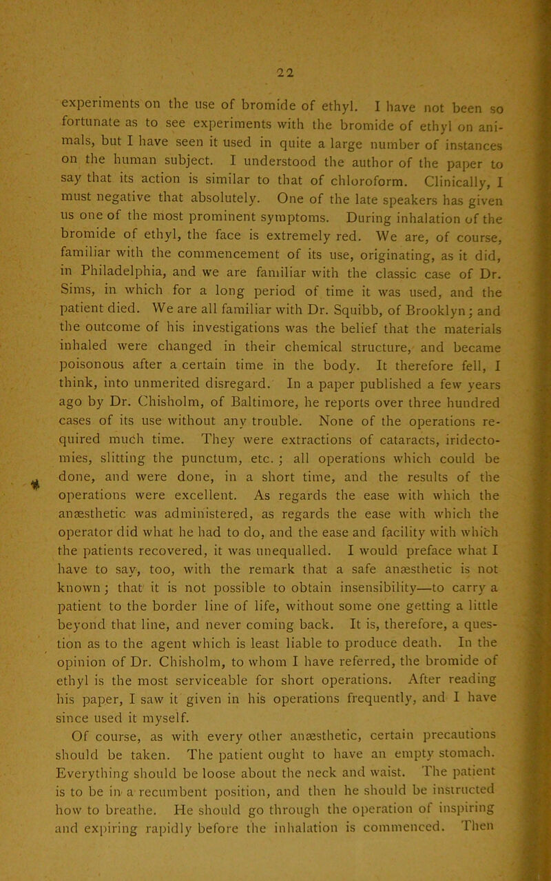 11 experiments on the use of bromide of ethyl. I have not been so fortunate as to see experiments with the bromide of ethyl on ani- mals, but I have seen it used in quite a large number of instances on the human subject. I understood the author of the paper to say that its action is similar to that of chloroform. Clinically, I must negative that absolutely. One of the late speakers has given us one of the most prominent symptoms. During inhalation of the bromide of ethyl, the face is extremely red. We are, of course, familiar with the commencement of its use, originating, as it did, in Philadelphia, and we are familiar with the classic case of Dr. Sims, in which for a long period of time it was used, and the patient died. We are all familiar with Dr. Squibb, of Brooklyn; and the outcome of his investigations was the belief that the materials inhaled were changed in their chemical structure, and became poisonous after a certain time in the body. It therefore fell, I think, into unmerited disregard. In a paper published a few years ago by Dr. Chisholm, of Baltimore, he reports over three hundred cases of its use without any trouble. None of the operations re- quired much time. They were extractions of cataracts, iridecto- mies, slitting the punctum, etc. ; all operations which could be done, and were done, in a short time, and the results of the operations were excellent. As regards the ease with which the anaesthetic was administered, as regards the ease with which the operator did what he had to do, and the ease and facility with which the patients recovered, it was unequalled. I would preface what I have to say, too, with the remark that a safe anaesthetic is not known ; that it is not possible to obtain insensibility—to carry a patient to the border line of life, without some one getting a little beyond that line, and never coming back. It is, therefore, a ques- tion as to the agent which is least liable to produce death. In the opinion of Dr. Chisholm, to whom I have referred, the bromide of ethyl is the most serviceable for short operations. After reading his paper, I saw it given in his operations frequently, and I have since used it myself. Of course, as with every other anaesthetic, certain precautions should be taken. The patient ought to have an empty stomach. Everything should be loose about the neck and waist. The patient is to be in a recumbent position, and then he should be instructed how to breathe. He should go through the operation of inspiring and expiring rapidly before the inhalation is commenced. Then