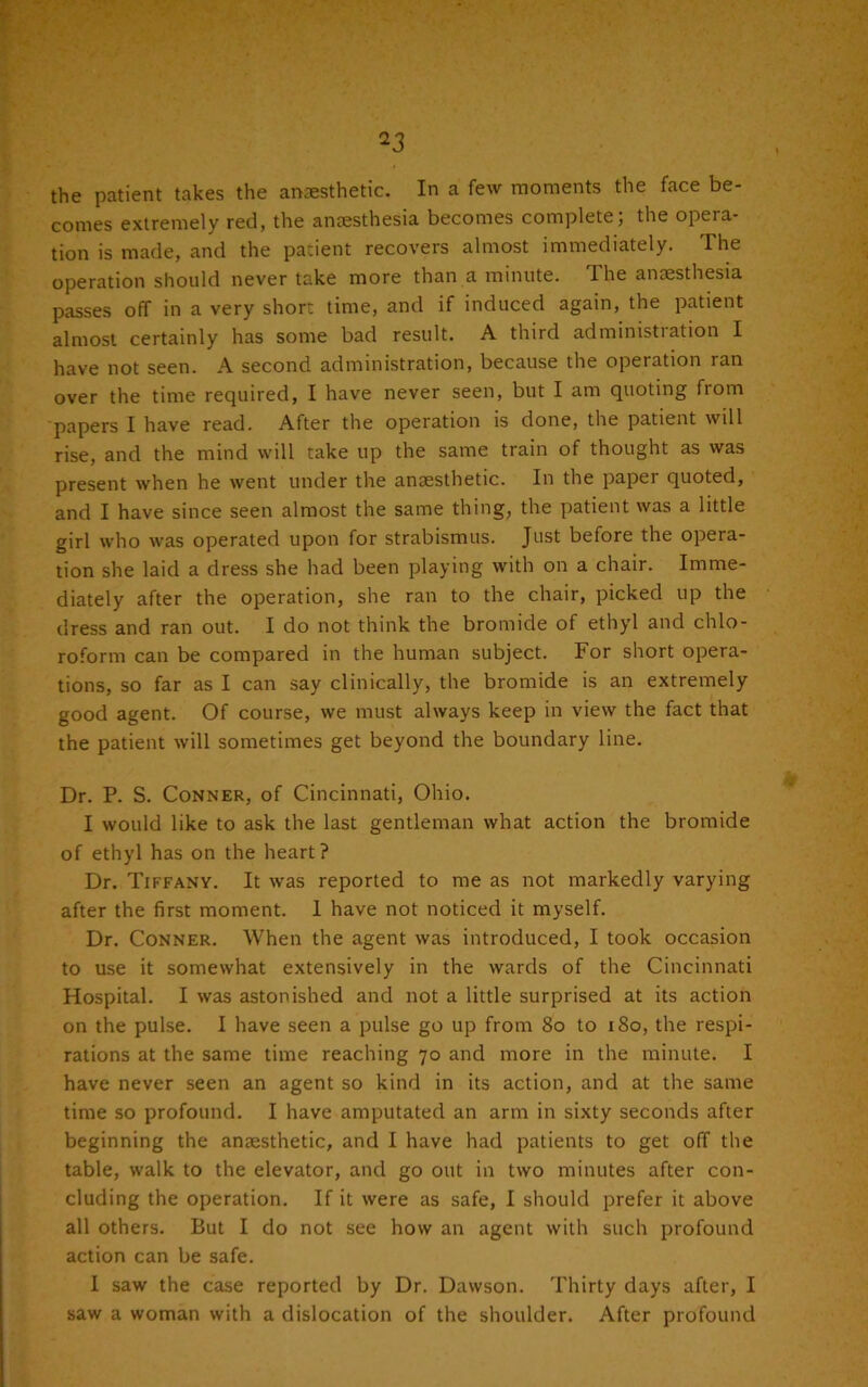 the patient takes the anaesthetic. In a few moments the face be- comes extremely red, the anaesthesia becomes complete; the opera- tion is made, and the patient recovers almost immediately. The operation should never take more than a minute. Ihe anaesthesia passes off in a very short time, and if induced again, the patient almost certainly has some bad result. A third administration I have not seen. A second administration, because the operation ran over the time required, I have never seen, but I am quoting from papers I have read. After the operation is done, the patient will rise, and the mind will take up the same train of thought as was present when he went under the anaesthetic. In the paper quoted, and I have since seen almost the same thing, the patient was a little girl who was operated upon for strabismus. Just before the opera- tion she laid a dress she had been playing with on a chair. Imme- diately after the operation, she ran to the chair, picked up the dress and ran out. I do not think the bromide of ethyl and chlo- roform can be compared in the human subject. For short opera- tions, so far as I can say clinically, the bromide is an extremely good agent. Of course, we must always keep in view the fact that the patient will sometimes get beyond the boundary line. Dr. P. S. Conner, of Cincinnati, Ohio. I would like to ask the last gentleman what action the bromide of ethyl has on the heart? Dr. Tiffany. It was reported to me as not markedly varying after the first moment. 1 have not noticed it myself. Dr. Conner. When the agent was introduced, I took occasion to use it somewhat extensively in the wards of the Cincinnati Hospital. I was astonished and not a little surprised at its action on the pulse. I have seen a pulse go up from 80 to 180, the respi- rations at the same time reaching 70 and more in the minute. I have never seen an agent so kind in its action, and at the same time so profound. I have amputated an arm in sixty seconds after beginning the anaesthetic, and I have had patients to get off the table, walk to the elevator, and go out in two minutes after con- cluding the operation. If it were as safe, I should prefer it above all others. But I do not see how an agent with such profound action can be safe. I saw the case reported by Dr. Dawson. Thirty days after, I saw a woman with a dislocation of the shoulder. After profound