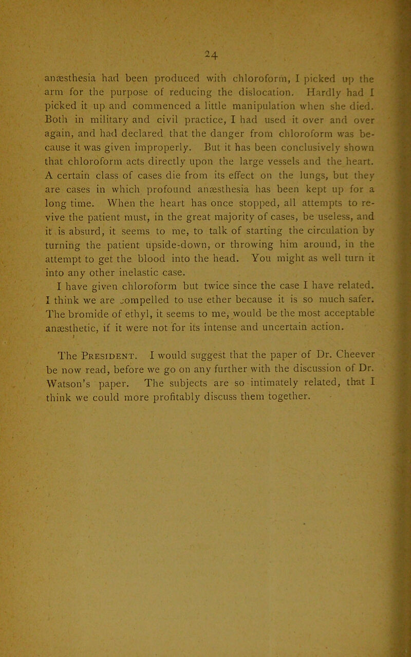anaesthesia had been produced with chloroform, I picked up the arm for the purpose of reducing the dislocation. Hardly had I picked it up and commenced a little manipulation when she died. Both in military and civil practice, I had used it over and over again, and had declared that the danger from chloroform was be- cause it was given improperly. But it has been conclusively shown that chloroform acts directly upon the large vessels and the heart. A certain class of cases die from its effect on the lungs, but they are cases in which profound anaesthesia has been kept up for a long time. When the heart has once stopped, all attempts to re- vive the patient must, in the great majority of cases, be useless, and it is absurd, it seems to me, to talk of starting the circulation by turning the patient upside-down, or throwing him around, in the attempt to get the blood into the head. You might as well turn it into any other inelastic case. I have given chloroform but twice since the case I have related. I think we are jompelled to use ether because it is so much safer. The bromide of ethyl, it seems to me, would be the most acceptable anaesthetic, if it were not for its intense and uncertain action. I The President. I would suggest that the paper of Dr. Cheever be now read, before we go on any further with the discussion of Dr. Watson’s paper. The subjects are so intimately related, that I think we could more profitably discuss them together.